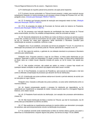 Tribunal Regional Eleitoral do Rio de Janeiro – Regimento Interno
17
§ 2º A distribuição do inquérito policial torna preventa a da ação penal respectiva.
§ 3º O primeiro recurso protocolado no Tribunal tornará prevento o relator para eventual recurso
subsequente interposto no mesmo processo ou em processo conexo (Código de Processo Civil, art. 930,
parágrafo único). (Incluído pela Resolução TRE/RJ nº 962/16.)
Art. 37. O membro que formular proposta de resolução será designado relator do feito. (Redação
dada pela Resolução TRE/RJ nº 962/16.)
Art. 37-A. As propostas de edição de Enunciado de Súmula serão de relatoria do Presidente.
(Incluído pela Resolução TRE/RJ nº 962/16.)
Art. 38. Os processos cuja instrução dependa de manifestação das áreas técnicas do Tribunal
serão encaminhados, de ofício, às unidades correspondentes, antes da conclusão ao relator.
Art. 39. Ocorrendo afastamento de Juiz Efetivo por motivo de férias ou licença por período superior
a trinta dias, os feitos que ainda se encontrarem em seu poder, excetuados aqueles em que haja pedido
de dia ou colocado em mesa para julgamento, serão devolvidos à Secretaria Judiciária para
redistribuição ao sucessor ou substituto, conforme o caso.
Parágrafo único. O juiz substituto, convocado nos termos do parágrafo 1º do art. 14, concorrerá na
distribuição dos processos com os demais juízes do Tribunal, aplicando-se o disposto no art. 47.
Art. 40. Nos casos de vacância, o gabinete do Juiz afastado devolverá os processos à Secretaria
Judiciária para redistribuição.
Parágrafo único. Enquanto perdurar a vaga de Juiz Efetivo, os feitos serão distribuídos ao juiz
substituto, observada a ordem de antiguidade e a classe; provida a vaga, os feitos serão redistribuídos
ao titular, salvo se o relator houver requerido inclusão em pauta, ou, se for revisor, tiver aposto seu
“visto”.
Art. 41. Nas revisões criminais, não poderá ser relator ou revisor o juizque haja atuado em
quaisquer dessas condições na ação penal cujo julgado tenha dado causa à revisão.
Art. 42. O Vice-Presidente, no exercício da Presidência, será excluído da distribuição e não terá
contra si efetivada compensação de processos que deixarem de lhe ser distribuídos.
Art. 43. A distribuição aos juízes auxiliares realizar-se-á durante o período eleitoral, de acordo com
as instruções em vigor à época.
Parágrafo único. Cessada a atribuição dos juízes auxiliares, os autos serão redistribuídos entre os
membros efetivos.
Art. 44. Haverá compensação quando o processo for distribuído por dependência, ou for
redistribuído por impedimento ou suspeição do relator, inclusive quando esse for o Corregedor Regional
Eleitoral, como relator natural.
Art. 45. O Presidente ficará excluído da distribuição, com exceção dos processos administrativos
(classe 22).
Art. 46. Não haverá distribuição de feitos a membro do Tribunal, que não for reconduzido, nos 30
(trinta) dias que antecederem ao término do biênio.
Art. 47. Nas ausências ou impedimentos eventuais do membro efetivo que demandem convocação
de substituto, este será temporariamente incluído na distribuição de processos.
§ 1º Ao substituto somente serão redistribuídos os feitos do membro efetivo quando a lei assim o
determinar ou motivadamente o requerer alguma das partes, nos termos do artigo 116 da LOMAN.
 