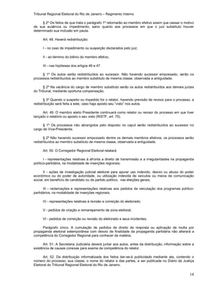 Tribunal Regional Eleitoral do Rio de Janeiro – Regimento Interno
18
§ 2º Os feitos de que trata o parágrafo 1º retornarão ao membro efetivo assim que cessar o motivo
de sua ausência ou impedimento, salvo quanto aos processos em que o juiz substituto houver
determinado sua inclusão em pauta.
Art. 48. Haverá redistribuição:
I - no caso de impedimento ou suspeição declarados pelo juiz;
II - ao término do biênio do membro efetivo;
III - nas hipóteses dos artigos 46 e 47.
§ 1º Os autos serão redistribuídos ao sucessor. Não havendo sucessor empossado, serão os
processos redistribuídos ao membro substituto de mesma classe, observada a antiguidade.
§ 2º Na vacância do cargo de membro substituto serão os autos redistribuídos aos demais juízes
do Tribunal, mediante oportuna compensação.
§ 3º Quando o suspeito ou impedido for o relator, havendo previsão de revisor para o processo, a
redistribuição será feita a este, caso haja aposto seu “visto” nos autos.
Art. 49. O membro eleito Presidente continuará como relator ou revisor do processo em que tiver
lançado o relatório ou aposto o seu visto (RISTF, art. 75).
§ 1º Os processos não abrangidos pelo disposto no caput serão redistribuídos ao sucessor no
cargo de Vice-Presidente.
§ 2º Não havendo sucessor empossado dentre os demais membros efetivos, os processos serão
redistribuídos ao membro substituto de mesma classe, observada a antiguidade.
Art. 50. O Corregedor Regional Eleitoral relatará:
I - representações relativas à afronta a direito de transmissão e a irregularidades na propaganda
político-partidária, na modalidade de inserções regionais;
II - ações de investigação judicial eleitoral para apurar uso indevido, desvio ou abuso do poder
econômico ou do poder de autoridade, ou utilização indevida de veículos ou meios de comunicação
social, em benefício de candidato ou de partido político, nas eleições gerais;
III - reclamações e representações relativas aos pedidos de veiculação dos programas político-
partidários, na modalidade de inserções regionais;
IV - representações relativas à revisão e correição do eleitorado;
V - pedidos de criação e remanejamento de zona eleitoral;
VI - pedidos de correição ou revisão do eleitorado e seus incidentes;
Parágrafo único. A cumulação de pedidos de direito de resposta ou aplicação de multa por
propaganda eleitoral extemporânea com desvio de finalidade da propaganda partidária não alterará a
competência do Corregedor Regional para conhecer da matéria.
Art. 51. A Secretaria Judiciária deverá juntar aos autos, antes da distribuição, informação sobre a
existência de causas conexas para exame da competência do relator.
Art. 52. Da distribuição informatizada dos feitos dar-se-á publicidade mediante ata, contendo o
número do processo, sua classe, o nome do relator e das partes, a ser publicada no Diário da Justiça
Eleitoral do Tribunal Regional Eleitoral do Rio de Janeiro.
 
