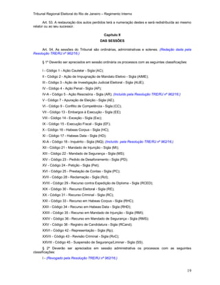 Tribunal Regional Eleitoral do Rio de Janeiro – Regimento Interno
19
Art. 53. A restauração dos autos perdidos terá a numeração destes e será redistribuída ao mesmo
relator ou ao seu sucessor.
Capítulo II
DAS SESSÕES
Art. 54. As sessões do Tribunal são ordinárias, administrativas e solenes. (Redação dada pela
Resolução TRE/RJ nº 962/16.)
§ 1º Deverão ser apreciados em sessão ordinária os processos com as seguintes classificações:
I - Código 1 - Ação Cautelar - Sigla (AC);
II - Código 2 - Ação de Impugnação de Mandato Eletivo - Sigla (AIME);
III - Código 3 - Ação de Investigação Judicial Eleitoral - Sigla (AIJE);
IV - Código 4 - Ação Penal - Sigla (AP);
IV-A - Código 5 - Ação Rescisória - Sigla (AR); (Incluído pela Resolução TRE/RJ nº 962/16.)
V - Código 7 - Apuração de Eleição - Sigla (AE);
VI - Código 9 - Conflito de Competência - Sigla (CC);
VII - Código 13 - Embargos à Execução - Sigla (EE);
VIII - Código 14 - Exceção - Sigla (Exc);
IX - Código 15 - Execução Fiscal - Sigla (EF);
X - Código 16 - Habeas Corpus - Sigla (HC);
XI - Código 17 - Habeas Data - Sigla (HD);
XI-A - Código 18 - Inquérito - Sigla (INQ); (Incluído pela Resolução TRE/RJ nº 962/16.)
XII - Código 21 - Mandado de Injunção - Sigla (MI);
XIII - Código 22 - Mandado de Segurança - Sigla (MS);
XIV - Código 23 - Pedido de Desaforamento - Sigla (PD);
XV - Código 24 - Petição - Sigla (Pet);
XVI - Código 25 - Prestação de Contas - Sigla (PC);
XVII - Código 28 - Reclamação - Sigla (Rcl);
XVIII - Código 29 - Recurso contra Expedição de Diploma - Sigla (RCED);
XIX - Código 30 - Recurso Eleitoral - Sigla (RE);
XX - Código 31 - Recurso Criminal - Sigla (RC);
XXI - Código 33 - Recurso em Habeas Corpus - Sigla (RHC);
XXII - Código 34 - Recurso em Habeas Data - Sigla (RHD);
XXIII - Código 35 - Recurso em Mandado de Injunção - Sigla (RMI);
XXIV - Código 36 - Recurso em Mandado de Segurança - Sigla (RMS);
XXV - Código 38 - Registro de Candidatura - Sigla (RCand);
XXVI - Código 42 - Representação - Sigla (Rp);
XXVII - Código 43 - Revisão Criminal - Sigla (RvC);
XXVIII - Código 45 - Suspensão de Segurança/Liminar - Sigla (SS).
§ 2º Deverão ser apreciados em sessão administrativa os processos com as seguintes
classificações:
I - (Revogado pela Resolução TRE/RJ nº 962/16.)
 