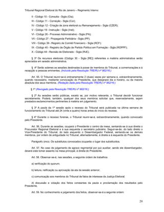 Tribunal Regional Eleitoral do Rio de Janeiro – Regimento Interno
20
II - Código 10 - Consulta - Sigla (Cta);
III - Código 11 - Correição - Sigla (Cor);
IV - Código 12 - Criação de zona eleitoral ou Remanejamento - Sigla (CZER);
V - Código 19 - Instrução - Sigla (Inst);
VI - Código 26 - Processo Administrativo - Sigla (PA);
VII - Código 27 - Propaganda Partidária - Sigla (PP);
VIII - Código 39 - Registro de Comitê Financeiro - Sigla (RCF);
IX - Código 40 - Registro de Órgão de Partido Político em Formação - Sigla (ROPPF);
X - Código 44 - Revisão de Eleitorado - Sigla (RvE).
§ 3º Os recursos eleitorais (Código 30 - Sigla [RE]) referentes a matéria administrativa serão
apreciados em sessão administrativa.
§ 4º Serão solenes as sessões destinadas à posse de membros do Tribunal, a comemorações e à
recepção a pessoas eminentes. (Incluído pela Resolução TRE/RJ nº 962/16.)
Art. 55. O Tribunal reunir-se-á ordinariamente 2 (duas) vezes por semana e, extraordinariamente,
quando necessário, mediante convocação do Presidente, que designará dia e horário, ou da maioria
absoluta dos seus membros. (Redação dada pela Resolução TRE/RJ nº 962/16.)
§ 1º (Revogado pela Resolução TRE/RJ nº 962/16.)
§ 2º As sessões serão públicas, exceto se, por motivo relevante, o Tribunal decidir funcionar
secretamente. Poderá, também, qualquer dos seus membros solicitar que, reservadamente, sejam
prestados esclarecimentos pertinentes à matéria em julgamento.
§ 3º A pauta da 1ª sessão após o recesso do Tribunal será publicada na última semana de
funcionamento do Tribunal até 24 (vinte e quatro) horas antes do início do recesso.
§ 4º Durante o recesso forense, o Tribunal reunir-se-á, extraordinariamente, quando convocado
pelo Presidente.
Art. 56. Durante as sessões, ocupará o Presidente o centro da mesa, sentando-se à sua direita o
Procurador Regional Eleitoral e à sua esquerda o secretário judiciário. Seguir-se-ão, do lado direito o
Vice-Presidente do Tribunal, do lado esquerdo o Desembargador Federal, sentando-se os demais
membros, por ordem de antiguidade no Tribunal, alternadamente, à direita e à esquerda do Presidente.
Parágrafo único. Os substitutos convocados ocuparão o lugar dos substituídos.
Art. 57. No caso de julgamento de agravo regimental por juiz auxiliar, sendo ele desembargador,
deverá este tomar assento na mesa principal, à direita do Presidente.
Art. 58. Observar-se-á, nas sessões, a seguinte ordem de trabalhos:
a) verificação do quorum;
b) leitura, retificação ou aprovação da ata da sessão anterior;
c) comunicação aos membros do Tribunal de fatos de interesse da Justiça Eleitoral;
d) discussão e votação dos feitos constantes da pauta e proclamação dos resultados pelo
Presidente.
Art. 59. No conhecimento e julgamento dos feitos, observar-se-á a seguinte ordem:
 