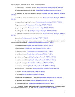 Tribunal Regional Eleitoral do Rio de Janeiro – Regimento Interno
21
a) habeas corpus e respectivos recursos; (Redação dada pela Resolução TRE/RJ nº 962/16.)
b) habeas data e respectivos recursos; (Redação dada pela Resolução TRE/RJ nº 962/16.)
c) mandados de injunção e respectivos recursos; (Redação dada pela Resolução TRE/RJ nº
962/16.)
d) mandados de segurança e respectivos recursos; (Redação dada pela Resolução TRE/RJ nº
962/16.)
e) suspensões de segurança/liminares; (Redação dada pela Resolução TRE/RJ nº 962/16.)
f) ações cautelares; (Redação dada pela Resolução TRE/RJ nº 962/16.)
g) agravos regimentais; (Redação dada pela Resolução TRE/RJ nº 962/16.)
h) embargos de declaração; (Redação dada pela Resolução TRE/RJ nº 962/16.)
i) conflitos de competência e respectivos recursos; (Redação dada pela Resolução TRE/RJ nº
962/16.)
j) exceções; (Redação dada pela Resolução TRE/RJ nº 962/16.)
k) ações de impugnação de mandato eletivo, ações de investigação judicial eleitoral e recursos
contra a expedição de diploma; (Redação dada pela Resolução TRE/RJ nº 962/16.)
l) recursos eleitorais; (Redação dada pela Resolução TRE/RJ nº 962/16.)
m) ações penais; (Redação dada pela Resolução TRE/RJ nº 962/16.)
n) recursos criminais; (Redação dada pela Resolução TRE/RJ nº 962/16.)
o) revisões criminais; (Redação dada pela Resolução TRE/RJ nº 962/16.)
p) registros de coligações; (Redação dada pela Resolução TRE/RJ nº 962/16.)
q) registros de candidatos; (Redação dada pela Resolução TRE/RJ nº 962/16.)
r) apuração de eleição; (Redação dada pela Resolução TRE/RJ nº 962/16.)
s) prestações de contas; (Redação dada pela Resolução TRE/RJ nº 962/16.)
t) representações e reclamações; (Redação dada pela Resolução TRE/RJ nº 962/16.)
u) petições; (Incluído pela Resolução TRE/RJ nº 962/16.)
v) inquéritos (Incluído pela Resolução TRE/RJ nº 962/16.)
w) execuções fiscais e embargos à execução; (Incluído pela Resolução TRE/RJ nº 962/16.)
x) pedidos de desaforamento; (Incluído pela Resolução TRE/RJ nº 962/16.)
y) matéria administrativa. (Redação dada pela Resolução TRE/RJ nº 962/16.)
§ 1º O previsto no caput será observado após o julgamento dos seguintes processos na ordem
abaixo (Código de Processo Civil, art. 936): (Incluído pela Resolução TRE/RJ nº 962/16.)
 