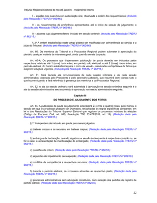 Tribunal Regional Eleitoral do Rio de Janeiro – Regimento Interno
22
I – aqueles nos quais houver sustentação oral, observada a ordem dos requerimentos; (Incluído
pela Resolução TRE/RJ nº 962/16.)
II - os requerimentos de preferência apresentados até o início da sessão de julgamento; e
(Incluído pela Resolução TRE/RJ nº 962/16.)
III - aqueles cujo julgamento tenha iniciado em sessão anterior; (Incluído pela Resolução TRE/RJ
nº 962/16.)
§ 2º A ordem estabelecida neste artigo poderá ser modificada por conveniência do serviço e a
juízo do Tribunal. (Incluído pela Resolução TRE/RJ nº 962/16.)
Art. 60. Os membros do Tribunal e o Procurador Regional podem submeter à apreciação do
plenário qualquer matéria de interesse geral, ainda que não conste da pauta.
Art. 60-A. Os processos que dispensarem publicação de pauta deverão ser indicados pelos
respectivos relatores até 1 (uma) hora antes, em período não eleitoral, e até 2 (duas) horas antes, em
período eleitoral, do horário estabelecido para o início da sessão, ressalvadas as hipóteses de feitos que
exigirem soluções urgentes. (Incluído pela Resolução TRE/RJ nº 962/16.)
Art. 61. Será lavrada ata circunstanciada de cada sessão ordinária e de cada sessão
administrativa, assinada pelo Presidente e pelo secretário judiciário, que resumirá com clareza tudo o
que houver ocorrido e fará referência à presença dos membros e do Procurador Regional.
Art. 62. A ata da sessão ordinária será submetida à aprovação na sessão ordinária seguinte e a
ata da sessão administrativa será submetida à aprovação na sessão administrativa seguinte.
Capítulo III
DO PROCESSO E JULGAMENTO DOS FEITOS
Art. 63. A publicação da pauta de julgamento antecederá 24 (vinte e quatro) horas, pelo menos, à
sessão em que os processos possam ser chamados, ressalvadas as regras específicas constantes em
lei e das Resoluções do Tribunal Superior Eleitoral que regulam os processos relativos às eleições
(Código de Processo Civil, art. 935; Resolução TSE 23.478/2016, art. 18). (Redação dada pela
Resolução TRE/RJ nº 962/16.)
§ 1º Independem de inclusão em pauta para serem julgados:
a) habeas corpus e os recursos em habeas corpus; (Redação dada pela Resolução TRE/RJ nº
962/16.)
b) embargos de declaração, quando julgados na sessão subsequente à respectiva oposição ou, se
for o caso, à apresentação da manifestação do embargado; (Redação dada pela Resolução TRE/RJ nº
962/16.)
c) questões de ordem; (Redação dada pela Resolução TRE/RJ nº 962/16.)
d) arguições de impedimento ou suspeição; (Redação dada pela Resolução TRE/RJ nº 962/16.)
e) conflitos de competência e respectivos recursos; (Redação dada pela Resolução TRE/RJ nº
962/16.)
f) durante o período eleitoral, os processos atinentes ao respectivo pleito; (Redação dada pela
Resolução TRE/RJ nº 962/16.)
g) processos administrativos sem advogado constituído, com exceção dos pedidos de registro de
partido político; (Redação dada pela Resolução TRE/RJ nº 962/16.)
 