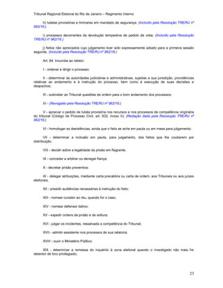 Tribunal Regional Eleitoral do Rio de Janeiro – Regimento Interno
23
h) tutelas provisórias e liminares em mandado de segurança; (Incluído pela Resolução TRE/RJ nº
962/16.)
i) processos decorrentes da devolução tempestiva de pedido de vista; (Incluído pela Resolução
TRE/RJ nº 962/16.)
j) feitos não apreciados cujo julgamento tiver sido expressamente adiado para a primeira sessão
seguinte. (Incluído pela Resolução TRE/RJ nº 962/16.)
Art. 64. Incumbe ao relator:
I - ordenar e dirigir o processo;
II - determinar às autoridades judiciárias e administrativas, sujeitas a sua jurisdição, providências
relativas ao andamento e à instrução do processo, bem como à execução de suas decisões e
despachos;
III - submeter ao Tribunal questões de ordem para o bom andamento dos processos;
IV - (Revogado pela Resolução TRE/RJ nº 962/16.)
V - apreciar o pedido de tutela provisória nos recursos e nos processos de competência originária
do tribunal (Código de Processo Civil, art. 932, inciso II); (Redação dada pela Resolução TRE/RJ nº
962/16.)
VI - homologar as desistências, ainda que o feito se ache em pauta ou em mesa para julgamento;
VII - determinar a inclusão em pauta, para julgamento, dos feitos que lhe couberem por
distribuição;
VIII - decidir sobre a legalidade da prisão em flagrante;
IX - conceder e arbitrar ou denegar fiança;
X - decretar prisão preventiva;
XI - delegar atribuições, mediante carta precatória ou carta de ordem, aos Tribunais ou aos juízes
eleitorais;
XII - presidir audiências necessárias à instrução do feito;
XIII - nomear curador ao réu, quando for o caso;
XIV - nomear defensor dativo;
XV - expedir ordens de prisão e de soltura;
XVI - julgar os incidentes, ressalvada a competência do Tribunal;
XVII - admitir assistente nos processos de sua relatoria;
XVIII - ouvir o Ministério Público;
XIX - determinar a remessa do inquérito à zona eleitoral quando o investigado não mais for
detentor de foro privilegiado;
 