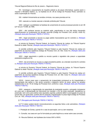 Tribunal Regional Eleitoral do Rio de Janeiro – Regimento Interno
24
XX - homologar o arquivamento do inquérito policial ou de peças informativas, quando assim o
requerer o Ministério Público, ou, na hipótese do art. 28 do Código de Processo Penal, submeter os
autos à apreciação do Tribunal;
XXI - indeferir liminarmente as revisões criminais, nos casos previstos em lei;
XXII - executar ou mandar executar a decisão proferida pelo Tribunal;
XXIII - extinguir a punibilidade na hipótese de cumprimento do sursis processual previsto no art. 89
§ 5º da Lei nº 9.099, de 1995;
XXIV - não conhecer recurso ou inadmitir ação, prejudicados ou que não tenha impugnado
especificamente os fundamentos da decisão recorrida (Código de Processo Civil, art.932, inciso III);
(Redação dada pela Resolução TRE/RJ nº 970/16.)
XXV - negar provimento a recurso ou julgar pedido improcedente que for contrário a: (Redação
dada pela Resolução TRE/RJ nº 970/16.)
a) súmula do Supremo Tribunal Federal, do Superior Tribunal de Justiça, do Tribunal Superior
Eleitoral ou deste Tribunal; (Redação dada pela Resolução TRE/RJ nº 970/16 .)
b) acórdão proferido pelo Supremo Tribunal Federal ou pelo Superior Tribunal de Justiça em
julgamento de recursos repetitivos (Código de Processo Civil, art. 932, inciso IV); (Redação dada pela
Resolução TRE/RJ nº 970/16.)
XXVI - negar seguimento a pedido ou recurso quando o signatário não possuir a capacidade
postulatória exigida em lei;
XXVII - dar provimento ao recurso ou julgar procedente pedido, se a decisão recorrida for contrária
a: (Redação dada pela Resolução TRE/RJ nº 970/16.)
a) súmula do Supremo Tribunal Federal, do Superior Tribunal de Justiça, do Tribunal Superior
Eleitoral ou deste Tribunal; (Redação dada pela Resolução TRE/RJ nº 962/16.)
b) acórdão proferido pelo Supremo Tribunal Federal ou pelo Superior Tribunal de Justiça em
julgamento de recursos repetitivos (Código de Processo Civil, art. 932, inciso V); (Redação dada pela
Resolução TRE/RJ nº 970/16.)
XXVIII - marcar prazo para o saneamento da incapacidade processual ou da irregularidade e
representação das partes e, não sendo cumprido o despacho dentro do prazo, aplicar as sanções
estabelecidas no art. 76 do Código de Processo Civil, conforme o caso; (Redação dada pela Resolução
TRE/RJ nº 962/16.)
XXIX - assegurar a regularização da capacidade de postulação quando o advogado comparecer
em juízo sem a apresentação de instrumento de mandato, a fim de evitar preclusão, decadência ou
prescrição, bem como para praticar atos reputados urgentes, podendo deferir a prorrogação do prazo de
quinze dias, por igual prazo, quando não for possível a regularização no prazo legal (Código de Processo
Civil, art. 104). (Redação dada pela Resolução TRE/RJ nº 962/16.)
§ 1º (Revogado pela Resolução TRE/RJ nº 962/16.)
§ 2º O relator poderá decidir monocraticamente os seguintes feitos a ele submetidos: (Redação
dada pela Resolução TRE/RJ nº 962/16.)
I - Prestação de Contas, quando for o caso de aprovação, com ou sem ressalvas;
II - Consulta, nos casos em que for formulada por parte ilegítima ou versar sobre caso concreto;
III - Recurso Eleitoral, nas hipóteses dos incisos XXIV a XXVII;
 