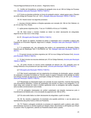 Tribunal Regional Eleitoral do Rio de Janeiro – Regimento Interno
25
IV - Conflito de Competência, na hipótese do parágrafo único do art. 955 do Código de Processo
Civil. (Redação dada pela Resolução TRE/RJ nº 962/16.)
§ 3º Contra as decisões proferidas na forma do parágrafo anterior, caberá agravo para o Plenário
da Corte (Código de Processo Civil, art. 1.021). (Redação dada pela Resolução TRE/RJ nº 962/16.)
Art. 65. Haverá revisor nos seguintes processos:
I - recursos criminais relativos a infrações apenadas com reclusão (Art. 364 do Cód. Eleitoral, c/c
art. 613 do Cód. Proc. Penal);
II - ações penais originárias (Arts. 1º da Lei nº 8.658/93 e 40 da Lei nº 8.038/90).
Art. 66. Será revisor o membro imediato ao relator na ordem decrescente de antiguidade,
seguindo-se ao mais novo o mais antigo.
Art. 67. (Revogado pela Resolução TRE/RJ nº 962/16.)
Art. 68. Depois do relatório, facultada às partes a sustentação oral e concedida a palavra pelo
Presidente ao Procurador Regional, seguir-se-á a votação. (Redação dada pela Resolução TRE/RJ nº
962/16.)
§ 1º A sustentação oral dos advogados das partes e do representante do Ministério Público
Eleitoral será de (Resolução TSE nº 23.478/2016, art. 16): (Redação dada pela Resolução TRE/RJ nº
962/16.)
I - 15 (quinze) minutos nos feitos originários (art. 937 do novo Código de Processo Civil); (Incluído
pela Resolução TRE/RJ nº 962/16.)
II - 10 (dez) minutos nos recursos eleitorais (art. 272 do Código Eleitoral); (Incluído pela Resolução
TRE/RJ nº 962/16.)
III - 20 (vinte) minutos no recurso contra expedição de diploma (art. 272, parágrafo único do
Código Eleitoral) e nos processos em que haja revisor. (Incluído pela Resolução TRE/RJ nº 962/16.)
§ 2º (Revogado pela Resolução TRE/RJ nº 962/16.)
§ 3º Não haverá sustentação oral nos julgamentos de embargos de declaração, agravo, exceção
de suspeição e consultas formuladas ao Tribunal, exceto no agravo interposto contra decisão do relator
que extinga mandado de segurança ou reclamação (Código de Processo Civil, art. 937, § 3º). (Redaçao
dada pela Resolução TRE/RJ nº 962/16.)
§ 4º Ressalvadas as disposições legais com previsão de prazo específico, havendo litisconsortes
com procuradores diferentes, o tempo de sustentação oral previsto no caput e nos parágrafos 1º e 2º
deste artigo será contado em dobro e dividido igualmente entre os advogados das partes coligadas,
salvo se estes convencionarem outra divisão.
§ 5º Os advogados interessados em proferir sustentação oral deverão inscrever-se junto à
Coordenadoria de Sessões até o início da sessão de julgamento (art. 565 do CPC).
§ 6º Os votos serão dados na ordem decrescente de antiguidade, a partir do relator.
Art. 69. Se, durante o julgamento, for levantada uma questão preliminar, o uso da palavra aos
representantes das partes ficará a critério do Presidente.
Art. 70. Poderá o advogado constituído no processo em julgamento pedir a palavra, pela ordem,
para esclarecer equívoco ou dúvida surgidos em relação a fatos, documentos ou afirmações que influam
ou possam influir no julgamento, cabendo ao Presidente decidir sobre o pedido.
 