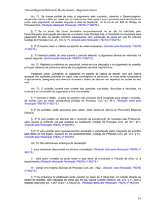 Tribunal Regional Eleitoral do Rio de Janeiro – Regimento Interno
26
Art. 71. Se houver pedido de vista, o julgamento será suspenso, devendo o Desembargador
requerente colocar o feito em mesa, em no máximo dez dias, após o qual o processo será reincluído em
pauta para julgamento na sessão seguinte à data da devolução, na forma do art. 940 do Código de
Processo Civil. (Redação dada pela Resolução TRE/RJ nº 962/16.)
§ 1º Se os autos não forem devolvidos tempestivamente ou se não for solicitada pelo
Desembargador prorrogação de prazo de no máximo mais 10 (dez) dias, o Presidente os requisitará para
julgamento do feito na sessão ordinária subsequente, com publicação da pauta em que for incluído
(Código de Processo Civil, art. 940, § 1º). (Incluído pela Resolução TRE/RJ nº 962/16.)
§ 2º O mesmo prazo e critérios se aplicam às vistas sucessivas. (Incluído pela Resolução TRE/RJ
nº 962/16.)
§ 3º Havendo pedido de vista durante o período eleitoral, o julgamento deverá ser retomado na
sessão seguinte. (Incluído pela Resolução TRE/RJ nº 962/16.)
Art. 72. Rejeitada a preliminar ou prejudicial, entrar-se-á na discussão e no julgamento da questão
principal, devendo se pronunciar sobre ela os julgadores vencidos na preliminar.
Parágrafo único. Divergindo os julgadores no tocante às razões de decidir, sem que ocorra
qualquer das hipóteses previstas no caput, mas convergindo na conclusão, os votos serão computados
conjuntamente, assegurado aos diversos votantes o direito de declarar em separado as razões do seu
voto.
Art. 73. O acórdão conterá uma síntese das questões suscitadas, discutidas e decididas, os
motivos e as conclusões do julgamento e terá uma ementa.
§ 1º Vencido o relator, o autor do primeiro voto vencedor será designado para redigir o acórdão,
de acordo com as notas taquigráficas (Código de Processo Civil, art. 941). (Redação dada pela
Resolução TRE/RJ nº 962/16.)
§ 2º Os acórdãos serão assinados pelo relator, deles dando-se ciência ao Procurador Regional
Eleitoral.
§ 3º O voto poderá ser alterado até o momento da proclamação do resultado pelo Presidente,
salvo aquele já proferido por juiz afastado ou substituído (Código de Processo Civil, art. 941, §1º);
(Incluído pela Resolução TRE/RJ nº 962/16.)
§ 4º O voto vencido será necessariamente declarado e considerado parte integrante do acórdão
para todos os fins legais, inclusive de pré-questionamento. (Código de Processo Civil, art. 941, § 3º).
(Incluído pela Resolução TRE/RJ nº 962/16.)
Art. 74. São admissíveis embargos de declaração:
I - para esclarecer obscuridade ou eliminar contradição; (Redação dada pela Resolução TRE/RJ nº
962/16.)
II - para suprir omissão de ponto sobre o qual devia se pronunciar o Tribunal de ofício ou a
requerimento; (Redação dada pela Resolução TRE/RJ nº 962/16.)
III - corrigir erro material (Códígo de Processo Civil, art. 1.022). (Incluído pela Resolução TRE/RJ
nº 962/16.)
§ 1º Os embargos de declaração serão opostos no prazo de 3 (três) dias, em petição dirigida ao
relator do acórdão, com indicação do ponto que lhe deu causa (Código Eleitoral, art. 275, § 1º, com a
redação dada pelo art. 1.067 da Lei 13.105/2015). (Redação dada pela Resolução TRE/RJ nº 962/16.)
 