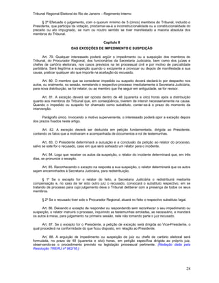 Tribunal Regional Eleitoral do Rio de Janeiro – Regimento Interno
28
§ 2º Efetuado o julgamento, com o quorum mínimo de 5 (cinco) membros do Tribunal, incluído o
Presidente, que participa da votação, proclamar-se-á a inconstitucionalidade ou a constitucionalidade do
preceito ou ato impugnado, se num ou noutro sentido se tiver manifestado a maioria absoluta dos
membros do Tribunal.
Capítulo II
DAS EXCEÇÕES DE IMPEDIMENTO E SUSPEIÇÃO
Art. 79. Qualquer interessado poderá argüir o impedimento ou a suspeição dos membros do
Tribunal, do Procurador Regional, dos funcionários da Secretaria Judiciária, bem como dos juízes e
chefes de cartório eleitorais, nos casos previstos na lei processual civil e por motivo de parcialidade
partidária. Será ilegítima a suspeição quando o excipiente a provocar ou depois de manifestada a sua
causa, praticar qualquer ato que importe na aceitação do recusado.
Art. 80. O membro que se considerar impedido ou suspeito deverá declará-lo por despacho nos
autos, ou oralmente, na sessão, remetendo o respectivo processo imediatamente à Secretaria Judiciária,
para nova distribuição, se for relator, ou ao membro que lhe seguir em antiguidade, se for revisor.
Art. 81. A exceção deverá ser oposta dentro de 48 (quarenta e oito) horas após a distribuição
quanto aos membros do Tribunal que, em conseqüência, tiverem de intervir necessariamente na causa.
Quando o impedido ou suspeito for chamado como substituto, contar-se-á o prazo do momento da
intervenção.
Parágrafo único. Invocando o motivo superveniente, o interessado poderá opor a exceção depois
dos prazos fixados neste artigo.
Art. 82. A exceção deverá ser deduzida em petição fundamentada, dirigida ao Presidente,
contendo os fatos que a motivaram e acompanhada de documentos e rol de testemunhas.
Art. 83. O Presidente determinará a autuação e a conclusão da petição ao relator do processo,
salvo se este for o recusado, caso em que será sorteado um relator para o incidente.
Art. 84. Logo que receber os autos da suspeição, o relator do incidente determinará que, em três
dias, se pronuncie o excepto.
Art. 85. Reconhecendo o excepto na resposta a sua suspeição, o relator determinará que os autos
sejam encaminhados à Secretaria Judiciária, para redistribuição.
§ 1º Se o excepto for o relator do feito, a Secretaria Judiciária o redistribuirá mediante
compensação e, no caso de ter sido outro juiz o recusado, convocará o substituto respectivo, em se
tratando de processo para cujo julgamento deva o Tribunal deliberar com a presença de todos os seus
membros.
§ 2º Se o recusado tiver sido o Procurador Regional, atuará no feito o respectivo substituto legal.
Art. 86. Deixando o excepto de responder ou respondendo sem reconhecer o seu impedimento ou
suspeição, o relator instruirá o processo, inquirindo as testemunhas arroladas, se necessário, e mandará
os autos à mesa, para julgamento na primeira sessão, nele não tomando parte o juiz recusado.
Art. 87. Se o excepto for o Presidente, a petição de exceção será dirigida ao Vice-Presidente, o
qual procederá na conformidade do que ficou disposto, em relação ao Presidente.
Art. 88. A arguição de impedimento ou suspeição de juiz ou chefe de cartório eleitoral será
formulada, no prazo de 48 (quarenta e oito) horas, em petição específica dirigida ao próprio juiz,
observando-se o procedimento previsto na legislação processual pertinente. (Redação dada pela
Resolução TRE/RJ nº 962/16.)
 