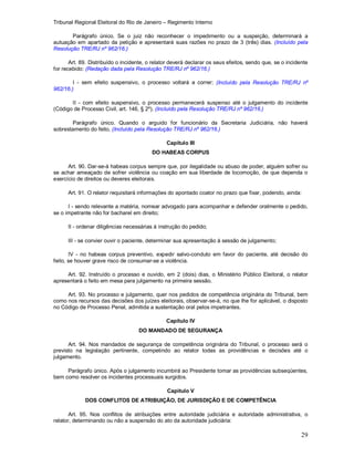 Tribunal Regional Eleitoral do Rio de Janeiro – Regimento Interno
29
Parágrafo único. Se o juiz não reconhecer o impedimento ou a suspeição, determinará a
autuação em apartado da petição e apresentará suas razões no prazo de 3 (três) dias. (Incluído pela
Resolução TRE/RJ nº 962/16.)
Art. 89. Distribuído o incidente, o relator deverá declarar os seus efeitos, sendo que, se o incidente
for recebido: (Redação dada pela Resolução TRE/RJ nº 962/16.)
I - sem efeito suspensivo, o processo voltará a correr; (Incluído pela Resolução TRE/RJ nº
962/16.)
II - com efeito suspensivo, o processo permanecerá suspenso até o julgamento do incidente
(Código de Processo Civil, art. 146, § 2º). (Incluído pela Resolução TRE/RJ nº 962/16.)
Parágrafo único. Quando o arguido for funcionário da Secretaria Judiciária, não haverá
sobrestamento do feito. (Incluído pela Resolução TRE/RJ nº 962/16.)
Capítulo III
DO HABEAS CORPUS
Art. 90. Dar-se-á habeas corpus sempre que, por ilegalidade ou abuso de poder, alguém sofrer ou
se achar ameaçado de sofrer violência ou coação em sua liberdade de locomoção, de que dependa o
exercício de direitos ou deveres eleitorais.
Art. 91. O relator requisitará informações do apontado coator no prazo que fixar, podendo, ainda:
I - sendo relevante a matéria, nomear advogado para acompanhar e defender oralmente o pedido,
se o impetrante não for bacharel em direito;
II - ordenar diligências necessárias à instrução do pedido;
III - se convier ouvir o paciente, determinar sua apresentação à sessão de julgamento;
IV - no habeas corpus preventivo, expedir salvo-conduto em favor do paciente, até decisão do
feito, se houver grave risco de consumar-se a violência.
Art. 92. Instruído o processo e ouvido, em 2 (dois) dias, o Ministério Público Eleitoral, o relator
apresentará o feito em mesa para julgamento na primeira sessão.
Art. 93. No processo e julgamento, quer nos pedidos de competência originária do Tribunal, bem
como nos recursos das decisões dos juízes eleitorais, observar-se-á, no que lhe for aplicável, o disposto
no Código de Processo Penal, admitida a sustentação oral pelos impetrantes.
Capítulo IV
DO MANDADO DE SEGURANÇA
Art. 94. Nos mandados de segurança de competência originária do Tribunal, o processo será o
previsto na legislação pertinente, competindo ao relator todas as providências e decisões até o
julgamento.
Parágrafo único. Após o julgamento incumbirá ao Presidente tomar as providências subseqüentes,
bem como resolver os incidentes processuais surgidos.
Capítulo V
DOS CONFLITOS DE ATRIBUIÇÃO, DE JURISDIÇÃO E DE COMPETÊNCIA
Art. 95. Nos conflitos de atribuições entre autoridade judiciária e autoridade administrativa, o
relator, determinando ou não a suspensão do ato da autoridade judiciária:
 