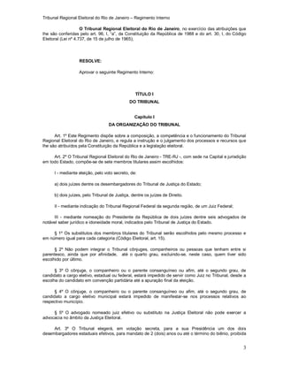 Tribunal Regional Eleitoral do Rio de Janeiro – Regimento Interno
3
O Tribunal Regional Eleitoral do Rio de Janeiro, no exercício das atribuições que
lhe são conferidas pelo art. 96, I, “a”, da Constituição da República de 1988 e do art. 30, I, do Código
Eleitoral (Lei nº 4.737, de 15 de julho de 1965),
RESOLVE:
Aprovar o seguinte Regimento Interno:
TÍTULO I
DO TRIBUNAL
Capítulo I
DA ORGANIZAÇÃO DO TRIBUNAL
Art. 1º Este Regimento dispõe sobre a composição, a competência e o funcionamento do Tribunal
Regional Eleitoral do Rio de Janeiro, e regula a instrução e o julgamento dos processos e recursos que
lhe são atribuídos pela Constituição da República e a legislação eleitoral.
Art. 2º O Tribunal Regional Eleitoral do Rio de Janeiro - TRE-RJ -, com sede na Capital e jurisdição
em todo Estado, compõe-se de sete membros titulares assim escolhidos:
I - mediante eleição, pelo voto secreto, de:
a) dois juízes dentre os desembargadores do Tribunal de Justiça do Estado;
b) dois juízes, pelo Tribunal de Justiça, dentre os juízes de Direito.
II - mediante indicação do Tribunal Regional Federal da segunda região, de um Juiz Federal;
III - mediante nomeação do Presidente da República de dois juízes dentre seis advogados de
notável saber jurídico e idoneidade moral, indicados pelo Tribunal de Justiça do Estado.
§ 1º Os substitutos dos membros titulares do Tribunal serão escolhidos pelo mesmo processo e
em número igual para cada categoria (Código Eleitoral, art. 15).
§ 2º Não podem integrar o Tribunal cônjuges, companheiros ou pessoas que tenham entre si
parentesco, ainda que por afinidade, até o quarto grau, excluindo-se, neste caso, quem tiver sido
escolhido por último.
§ 3º O cônjuge, o companheiro ou o parente consanguíneo ou afim, até o segundo grau, de
candidato a cargo eletivo, estadual ou federal, estará impedido de servir como Juiz no Tribunal, desde a
escolha do candidato em convenção partidária até a apuração final da eleição.
§ 4º O cônjuge, o companheiro ou o parente consanguíneo ou afim, até o segundo grau, de
candidato a cargo eletivo municipal estará impedido de manifestar-se nos processos relativos ao
respectivo município.
§ 5º O advogado nomeado juiz efetivo ou substituto na Justiça Eleitoral não pode exercer a
advocacia no âmbito da Justiça Eleitoral.
Art. 3º O Tribunal elegerá, em votação secreta, para a sua Presidência um dos dois
desembargadores estaduais efetivos, para mandato de 2 (dois) anos ou até o término do biênio, proibida
 