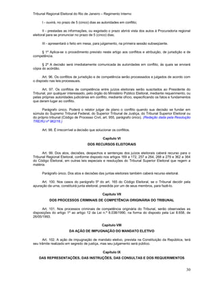 Tribunal Regional Eleitoral do Rio de Janeiro – Regimento Interno
30
I - ouvirá, no prazo de 5 (cinco) dias as autoridades em conflito;
II - prestadas as informações, ou esgotado o prazo abrirá vista dos autos à Procuradoria regional
eleitoral para se pronunciar no prazo de 5 (cinco) dias;
III - apresentará o feito em mesa, para julgamento, na primeira sessão subseqüente.
§ 1º Aplica-se o procedimento previsto neste artigo aos conflitos e atribuição, de jurisdição e de
competência.
§ 2º A decisão será imediatamente comunicada às autoridades em conflito, às quais se enviará
cópia do acórdão.
Art. 96. Os conflitos de jurisdição e de competência serão processados e julgados de acordo com
o disposto nas leis processuais.
Art. 97. Os conflitos de competência entre juízos eleitorais serão suscitados ao Presidente do
Tribunal, por qualquer interessado, pelo órgão do Ministério Público Eleitoral, mediante requerimento, ou
pelas próprias autoridades judiciárias em conflito, mediante ofício, especificando os fatos e fundamentos
que deram lugar ao conflito.
Parágrafo único. Poderá o relator julgar de plano o conflito quando sua decisão se fundar em
súmula do Supremo Tribunal Federal, do Superior Tribunal de Justiça, do Tribunal Superior Eleitoral ou
do próprio tribunal (Código de Processo Civil, art. 955, parágrafo único). (Redação dada pela Resolução
TRE/RJ nº 962/16.)
Art. 98. É irrecorrível a decisão que solucionar os conflitos.
Capítulo VI
DOS RECURSOS ELEITORAIS
Art. 99. Dos atos, decisões, despachos e sentenças dos juízos eleitorais caberá recurso para o
Tribunal Regional Eleitoral, conforme disposto nos artigos 169 a 172, 257 a 264, 268 a 279 e 362 a 364
do Código Eleitoral, em outras leis especiais e resoluções do Tribunal Superior Eleitoral que regem a
matéria.
Parágrafo único. Dos atos e decisões das juntas eleitorais também caberá recurso eleitoral.
Art. 100. Nos casos do parágrafo 5º do art. 165 do Código Eleitoral, se o Tribunal decidir pela
apuração da urna, constituirá junta eleitoral, presidida por um de seus membros, para fazê-lo.
Capítulo VII
DOS PROCESSOS CRIMINAIS DE COMPETÊNCIA ORIGINÁRIA DO TRIBUNAL
Art. 101. Nos processos criminais de competência originária do Tribunal, serão observadas as
disposições do artigo 1º ao artigo 12 da Lei n.º 8.038/1990, na forma do disposto pela Lei 8.658, de
26/05/1993.
Capítulo VIII
DA AÇÃO DE IMPUGNAÇÃO DO MANDATO ELETIVO
Art. 102. A ação de impugnação de mandato eletivo, prevista na Constituição da República, terá
seu trâmite realizado em segredo de justiça, mas seu julgamento será público.
Capítulo IX
DAS REPRESENTAÇÕES, DAS INSTRUÇÕES, DAS CONSULTAS E DOS REQUERIMENTOS
 