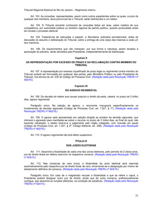Tribunal Regional Eleitoral do Rio de Janeiro – Regimento Interno
31
Art. 103. As consultas, representações, assim como outros expedientes sobre os quais, a juízo de
qualquer dos membros, deva pronunciar-se o Tribunal, serão distribuídos a um relator.
Art. 104. O Tribunal somente conhecerá de consultas feitas em tese, sobre matéria de sua
competência, por autoridade pública ou diretório regional de partido político, quando protocolada antes
de iniciado o processo eleitoral.
Art. 105. Tratando-se de instruções a expedir, a Secretaria Judiciária providenciará, antes da
discussão do assunto e deliberação do Tribunal, sobre a entrega de uma cópia das mesmas a cada um
dos membros.
Art. 106. Os requerimentos que não mereçam, por sua forma e natureza, serem levados à
apreciação do plenário, serão decididos pelo Presidente, independentemente de distribuição.
Capítulo X
DA REPRESENTAÇÃO POR EXCESSO DE PRAZO E DA RECLAMAÇÃO CONTRA MEMBRO DO
TRIBUNAL
Art. 107. A representação por excesso injustificado de prazo legal ou regimental contra membro do
Tribunal poderá ser formulada por qualquer das partes, pelo Ministério Público ou pelo Presidente do
Tribunal, nos termos do art. 235 do Código de Processo Civil. (Redação dada pela Resolução TRE/RJ nº
962/16.)
Capítulo XI
DO AGRAVO REGIMENTAL
Art. 108. Da decisão do relator que causar prejuízo a direito da parte, caberá, no prazo de 3 (três)
dias, agravo regimental.
Parágrafo único. Na petição de agravo, o recorrente impugnará especificadamente os
fundamentos da decisão agravada (Código de Processo Civil, art. 1.021, § 1º). (Redação dada pela
Resolução TRE/RJ nº 962/16.)
Art. 109. O agravo será apresentado por petição dirigida ao prolator da decisão agravada, que
intimará o agravado para manifestar-se sobre o recurso no prazo de 3 (três) dias, ao final do qual, não
havendo retratação, o relator levá-lo-á a julgamento pelo órgão colegiado, com inclusão em pauta
(Código de Processo Civil, art. 1.021, § 2º; Código Eleitoral, art. 258). (Redação dada pela Resolução
TRE/RJ nº 962/16.)
Art. 110. O agravo regimental não terá efeito suspensivo.
TÍTULO IV
DOS JUÍZES ELEITORAIS
Art. 111. Assumirá a titularidade de cada uma das zonas eleitorais, pelo período de 2 (dois) anos,
juiz de direito titular em efetivo exercício na respectiva comarca. (Redação dada pela Resolução TRE/RJ
nº 924/15.)
Art. 112. Nas comarcas de vara única, a titularidade da zona eleitoral será exercida
automaticamente pelo respectivo juiz de direito titular da vara, encerrando-se a designação por motivo de
afastamento definitivo da comarca. (Redação dada pela Resolução TRE/RJ nº 924/15.)
Parágrafo único. Em caso de o magistrado recusar a titularidade a que se refere o caput, o
Presidente poderá designar outro juiz de direito, ainda que de outra comarca, preferencialmente
contígua, que assumirá as funções eleitorais, na condição de substituto. (Redação dada pela Resolução
TRE/RJ nº 924/15.)
 