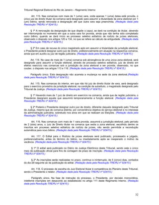 Tribunal Regional Eleitoral do Rio de Janeiro – Regimento Interno
32
Art. 113. Nas comarcas com mais de 1 (uma) vara, onde apenas 1 (uma) delas está provida, o
único juiz de direito titular da comarca será designado para assumir a titularidade da zona eleitoral por 1
(um) biênio, sendo renovada a designação até que outra vara seja preenchida. (Redação dada pela
Resolução TRE/RJ nº 924/15.)
§ 1º A renovação da designação de que dispõe o caput, se dará na condição de titular, devendo
ser interrompida no momento em que a outra vara for provida, ainda que não tenha sido completado
outro biênio, quando se dará início ao processo seletivo editalício de rodízio de juízes eleitorais,
observado o disposto nos artigos 120 e 134, no que se refere ao cálculo da antiguidade. (Redação dada
pela Resolução TRE/RJ nº 924/15.)
§ 2º Em caso de recusa do único magistrado apto em assumir a titularidade da jurisdição eleitoral,
o Presidente poderá designar outro juiz de direito, preferencialmente em atuação na respectiva comarca,
ainda que em auxílio ou juiz de região judiciária. (Redação dada pela Resolução TRE/RJ nº 924/15.)
Art. 114. No caso de mais de 1 (uma) comarca sob abrangência de uma única zona eleitoral, será
designado para assumir a função eleitoral, através de processo seletivo editalício, juiz de direito em
efetivo exercício nas comarcas sob a jurisdição da zona eleitoral a ser provida, observado, no que
couber, o disposto nos artigos 113 e 116. (Redação dada pela Resolução TRE/RJ nº 924/15.)
Parágrafo único. Esta designação não acarreta a mudança na sede da zona eleitoral.(Redação
dada pela Resolução TRE/RJ nº 924/15.)
Art. 115. Nas comarcas do interior, em que não há juiz de direito titular de vara, será designado
para o exercício provisório da jurisdição eleitoral, na condição de substituto, o magistrado designado pelo
Tribunal de Justiça. (Redação dada pela Resolução TRE/RJ nº 924/15.)
§ 1º Havendo mais de 1 juiz de direito em exercício na comarca, ainda que de região judiciária, o
Presidente designará aquele que assumirá temporariamente a função eleitoral. (Redação dada pela
Resolução TRE/RJ nº 924/15.)
§ 2º Poderá o Presidente designar outro juiz de direito, diferente daquele designado pelo Tribunal
de Justiça, mesmo que de comarca distinta, por conveniência objetiva do serviço eleitoral e no interesse
da administração judiciária, sobretudo nos anos em que se realizam as Eleições. (Redação dada pela
Resolução TRE/RJ nº 924/15.)
Art. 116. Nas comarcas com mais de 1 vara provida, assumirá a jurisdição eleitoral, pelo período
de 2 (dois) anos, o Juiz de Direito titular na comarca que sedia a zona eleitoral, escolhido dentre os
inscritos em processo seletivo editalício de rodízio de juízes, não sendo permitida a recondução
automática para novo biênio. (Redação dada pela Resolução TRE/RJ nº 924/15.)
Art. 117. O Edital para o Rodízio de juízes eleitorais será publicado, processado e julgado,
preferencialmente, antes do término do biênio, ou imediatamente após se inesperado o motivo da
vacância. (Redação dada pela Resolução TRE/RJ nº 924/15.)
§ 1º O edital será publicado no Diário de Justiça Eletrônico deste Tribunal, sendo este o único
meio de publicação oficial para fins de contagem de prazo de inscrição. (Redação dada pela Resolução
TRE/RJ nº 924/15.)
§ 2º As inscrições serão realizadas no prazo, contínuo e ininterrupto, de 5 (cinco) dias, contados
do dia útil seguinte ao da publicação do edital. (Redação dada pela Resolução TRE/RJ nº 924/15.)
Art. 118. O processo de escolha do Juiz Eleitoral titular é competência do Plenário deste Tribunal,
sendo o Presidente o relator. (Redação dada pela Resolução TRE/RJ nº 924/15.)
Parágrafo único. Na fase de instrução do processo, o Presidente, por decisão monocrática,
indeferirá inscrições em desacordo ao estabelecido no artigo 111 deste Regimento Interno. (Redação
dada pela Resolução TRE/RJ nº 924/15.)
 