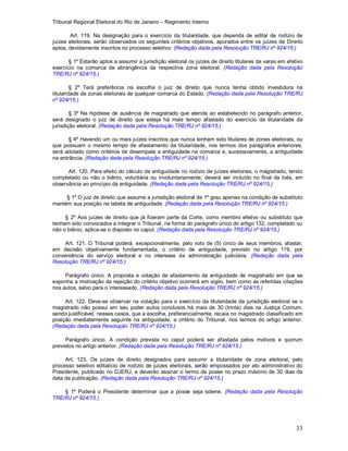 Tribunal Regional Eleitoral do Rio de Janeiro – Regimento Interno
33
Art. 119. Na designação para o exercício da titularidade, que dependa de edital de rodízio de
juízes eleitorais, serão observados os seguintes critérios objetivos, apurados entre os juízes de Direito
aptos, devidamente inscritos no processo seletivo: (Redação dada pela Resolução TRE/RJ nº 924/15.)
§ 1º Estarão aptos a assumir a jurisdição eleitoral os juízes de direito titulares de varas em efetivo
exercício na comarca de abrangência da respectiva zona eleitoral. (Redação dada pela Resolução
TRE/RJ nº 924/15.)
§ 2º Terá preferência na escolha o juiz de direito que nunca tenha obtido investidura na
titularidade de zonas eleitorais de qualquer comarca do Estado. (Redação dada pela Resolução TRE/RJ
nº 924/15.)
§ 3º Na hipótese de ausência de magistrado que atenda ao estabelecido no parágrafo anterior,
será designado o juiz de direito que esteja há mais tempo afastado do exercício da titularidade da
jurisdição eleitoral. (Redação dada pela Resolução TRE/RJ nº 924/15.)
§ 4º Havendo um ou mais juízes inscritos que nunca tenham sido titulares de zonas eleitorais, ou
que possuam o mesmo tempo de afastamento da titularidade, nos termos dos parágrafos anteriores,
será adotado como critérios de desempate a antiguidade na comarca e, sucessivamente, a antiguidade
na entrância. (Redação dada pela Resolução TRE/RJ nº 924/15.)
Art. 120. Para efeito do cálculo da antiguidade no rodízio de juízes eleitorais, o magistrado, tendo
completado ou não o biênio, voluntária ou involuntariamente, deverá ser incluído no final da lista, em
observância ao princípio da antiguidade. (Redação dada pela Resolução TRE/RJ nº 924/15.)
§ 1º O juiz de direito que assume a jurisdição eleitoral de 1º grau apenas na condição de substituto
mantém sua posição na tabela de antiguidade. (Redação dada pela Resolução TRE/RJ nº 924/15.)
§ 2º Aos juízes de direito que já fizeram parte da Corte, como membro efetivo ou substituto que
tenham sido convocados a integrar o Tribunal, na forma do parágrafo único do artigo 132, completado ou
não o biênio, aplica-se o disposto no caput. (Redação dada pela Resolução TRE/RJ nº 924/15.)
Art. 121. O Tribunal poderá, excepcionalmente, pelo voto de (5) cinco de seus membros, afastar,
em decisão objetivamente fundamentada, o critério de antiguidade, previsto no artigo 119, por
conveniência do serviço eleitoral e no interesse da administração judiciária. (Redação dada pela
Resolução TRE/RJ nº 924/15.)
Parágrafo único. A proposta e votação de afastamento da antiguidade de magistrado em que se
exponha a motivação da rejeição do critério objetivo ocorrerá em sigilo, bem como as referidas citações
nos autos, salvo para o interessado. (Redação dada pela Resolução TRE/RJ nº 924/15.)
Art. 122. Deve-se observar na votação para o exercício da titularidade da jurisdição eleitoral se o
magistrado não possui em seu poder autos conclusos há mais de 30 (trinta) dias na Justiça Comum,
sendo justificável, nesses casos, que a escolha, preferencialmente, recaia no magistrado classificado em
posição imediatamente seguinte na antiguidade, a critério do Tribunal, nos termos do artigo anterior.
(Redação dada pela Resolução TRE/RJ nº 924/15.)
Parágrafo único. A condição prevista no caput poderá ser afastada pelos motivos e quorum
previstos no artigo anterior. (Redação dada pela Resolução TRE/RJ nº 924/15.)
Art. 123. Os juízes de direito designados para assumir a titularidade de zona eleitoral, pelo
processo seletivo editalício de rodízio de juízes eleitorais, serão empossados por ato administrativo do
Presidente, publicado no DJERJ, e deverão assinar o termo de posse no prazo máximo de 30 dias da
data da publicação. (Redação dada pela Resolução TRE/RJ nº 924/15.)
§ 1º Poderá o Presidente determinar que a posse seja solene. (Redação dada pela Resolução
TRE/RJ nº 924/15.)
 