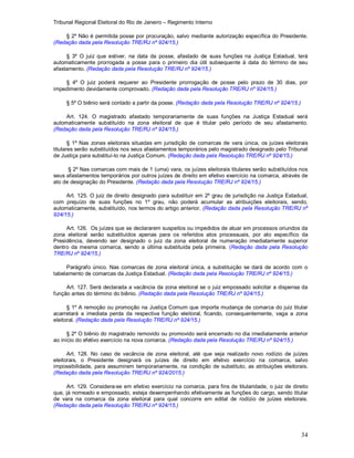 Tribunal Regional Eleitoral do Rio de Janeiro – Regimento Interno
34
§ 2º Não é permitida posse por procuração, salvo mediante autorização específica do Presidente.
(Redação dada pela Resolução TRE/RJ nº 924/15.)
§ 3º O juiz que estiver, na data da posse, afastado de suas funções na Justiça Estadual, terá
automaticamente prorrogada a posse para o primeiro dia útil subsequente à data do término de seu
afastamento. (Redação dada pela Resolução TRE/RJ nº 924/15.)
§ 4º O juiz poderá requerer ao Presidente prorrogação de posse pelo prazo de 30 dias, por
impedimento devidamente comprovado. (Redação dada pela Resolução TRE/RJ nº 924/15.)
§ 5º O biênio será contado a partir da posse. (Redação dada pela Resolução TRE/RJ nº 924/15.)
Art. 124. O magistrado afastado temporariamente de suas funções na Justiça Estadual será
automaticamente substituído na zona eleitoral de que é titular pelo período de seu afastamento.
(Redação dada pela Resolução TRE/RJ nº 924/15.)
§ 1º Nas zonas eleitorais situadas em jurisdição de comarcas de vara única, os juízes eleitorais
titulares serão substituídos nos seus afastamentos temporários pelo magistrado designado pelo Tribunal
de Justiça para substituí-lo na Justiça Comum. (Redação dada pela Resolução TRE/RJ nº 924/15.)
§ 2º Nas comarcas com mais de 1 (uma) vara, os juízes eleitorais titulares serão substituídos nos
seus afastamentos temporários por outros juízes de direito em efetivo exercício na comarca, através de
ato de designação do Presidente. (Redação dada pela Resolução TRE/RJ nº 924/15.)
Art. 125. O juiz de direito designado para substituir em 2º grau de jurisdição na Justiça Estadual,
com prejuízo de suas funções no 1º grau, não poderá acumular as atribuições eleitorais, sendo,
automaticamente, substituído, nos termos do artigo anterior. (Redação dada pela Resolução TRE/RJ nº
924/15.)
Art. 126. Os juízes que se declararem suspeitos ou impedidos de atuar em processos oriundos da
zona eleitoral serão substituídos apenas para os referidos atos processuais, por ato específico da
Presidência, devendo ser designado o juiz da zona eleitoral de numeração imediatamente superior
dentro da mesma comarca, sendo a última substituída pela primeira. (Redação dada pela Resolução
TRE/RJ nº 924/15.)
Parágrafo único. Nas comarcas de zona eleitoral única, a substituição se dará de acordo com o
tabelamento de comarcas da Justiça Estadual. (Redação dada pela Resolução TRE/RJ nº 924/15.)
Art. 127. Será declarada a vacância da zona eleitoral se o juiz empossado solicitar a dispensa da
função antes do término do biênio. (Redação dada pela Resolução TRE/RJ nº 924/15.)
§ 1º A remoção ou promoção na Justiça Comum que importe mudança de comarca do juiz titular
acarretará a imediata perda da respectiva função eleitoral, ficando, consequentemente, vaga a zona
eleitoral. (Redação dada pela Resolução TRE/RJ nº 924/15.)
§ 2º O biênio do magistrado removido ou promovido será encerrado no dia imediatamente anterior
ao início do efetivo exercício na nova comarca. (Redação dada pela Resolução TRE/RJ nº 924/15.)
Art. 128. No caso de vacância de zona eleitoral, até que seja realizado novo rodízio de juízes
eleitorais, o Presidente designará os juízes de direito em efetivo exercício na comarca, salvo
impossibilidade, para assumirem temporariamente, na condição de substituto, as atribuições eleitorais.
(Redação dada pela Resolução TRE/RJ nº 924/2015.)
Art. 129. Considera-se em efetivo exercício na comarca, para fins de titularidade, o juiz de direito
que, já nomeado e empossado, esteja desempenhando efetivamente as funções do cargo, sendo titular
de vara na comarca da zona eleitoral para qual concorre em edital de rodízio de juízes eleitorais.
(Redação dada pela Resolução TRE/RJ nº 924/15.)
 