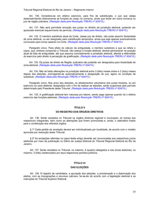 Tribunal Regional Eleitoral do Rio de Janeiro – Regimento Interno
35
Art. 130. Considera-se em efetivo exercício, para fins de substituição, o juiz que esteja
desempenhando efetivamente as funções do cargo na comarca, ainda que titular em outra comarca ou
juiz de região judiciária. (Redação dada pela Resolução TRE/RJ nº 924/15.)
Art. 131. Não será permitida remoção dos juízes no âmbito da jurisdição eleitoral, podendo ser
apreciado eventual requerimento de permuta. (Redação dada pela Resolução TRE/RJ nº 924/15.)
Art. 132. O membro substituto atual da Corte, classe juiz de direito, não pode assumir titularidade
de zona eleitoral, ou ser designado para substituição temporária, ainda que seja apenas eventualmente
convocado para tomar assento na Corte. (Redação dada pela Resolução TRE/RJ nº 924/15.)
Parágrafo único. Para efeito do cálculo da antiguidade, o membro substituto a que se refere o
caput, que, embora compondo o Tribunal, não exerça a função eleitoral, deverá permanecer na posição
atual da lista de antiguidade, até que assuma concretamente a jurisdição eleitoral, aferida a efetividade
do exercício pelo direito à percepção de gratificação. (Redação dada pela Resolução TRE/RJ nº 924/15.)
Art. 133. Os juízes de direito de Região Judiciária não poderão ser designados para titularidade de
zona eleitoral. (Redação dada pela Resolução TRE/RJ nº 924/15.)
Art. 134. Não se farão alterações na jurisdição eleitoral entre 3 (três) meses antes e 2 (dois) meses
depois das eleições, prorrogando-se automaticamente a designação do juiz, agora na condição de
substituto. (Redação dada pela Resolução TRE/RJ nº 924/15.)
Parágrafo único. Nos anos das eleições, os afastamentos voluntários dos juízes titulares, ou em
exercício na zona eleitoral, designados com o fim de realizar as eleições, serão suspensos pelo período
determinado pelo Presidente deste Tribunal. (Redação dada pela Resolução TRE/RJ nº 924/15.)
Art. 135. A gratificação eleitoral tem natureza pro labore, sendo paga apenas quando há o efetivo
exercício das funções eleitorais. (Redação dada pela Resolução TRE/RJ nº 924/15.)
TÍTULO V
DO REGISTRO DOS ÓRGÃOS DIRETIVOS
Art. 136. Serão anotados no Tribunal os órgãos diretivos regional e municipais, os nomes dos
respectivos integrantes, bem como as alterações que forem promovidas e, ainda, o calendário fixado
para a constituição dos referidos órgãos.
§ 1º Cada pedido de anotação deverá ser individualizado por localidade, de acordo com o modelo
aprovado por resolução deste Tribunal.
§ 2º As anotações referidas no caput deste artigo deverão ser comunicadas aos respectivos juízos
eleitorais por meio de publicação no Diário da Justiça Eleitoral do Tribunal Regional Eleitoral do Rio de
Janeiro.
Art. 137. Serão anotados no Tribunal, no máximo, 4 (quatro) delegados e nas zonas eleitorais, no
máximo, 3 (três) credenciados por seus respectivos partidos políticos.
TÍTULO VI
DAS ELEIÇÕES
Art. 138. O registro de candidatos, a apuração das eleições, a proclamação e a diplomação dos
eleitos, com as impugnações e recursos cabíveis, far-se-ão de acordo com a legislação eleitoral e as
instruções do Tribunal Superior Eleitoral.
 