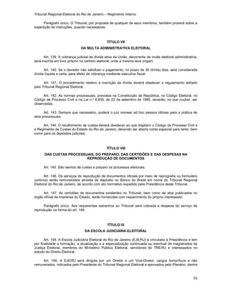 Tribunal Regional Eleitoral do Rio de Janeiro – Regimento Interno
36
Parágrafo único. O Tribunal, por proposta de qualquer de seus membros, também proverá sobre a
expedição de instruções, quando necessárias.
TÍTULO VII
DA MULTA ADMINISTRATIVA ELEITORAL
Art. 139. A cobrança judicial de dívida ativa da União, decorrente de multa eleitoral administrativa,
será inscrita em livro próprio no cartório eleitoral, onde a mesma teve origem.
Art. 140. Se o devedor não satisfizer o pagamento, no prazo de 30 (trinta) dias, será considerada
dívida líquida e certa, para efeito de cobrança mediante executivo fiscal.
Art. 141. O procedimento relativo à inscrição da dívida deverá obedecer a regulamento editado
pelo Tribunal Regional Eleitoral.
Art. 142. As normas processuais, previstas na Constituição da República, no Código Eleitoral, no
Código de Processo Civil e na Lei n.º 6.830, de 22 de setembro de 1980, deverão, no que couber, ser
observadas.
Art. 143. Sempre que necessário, poderá o juiz nomear ad hoc pessoa idônea para a prática de
atos processuais.
Art. 144. O recolhimento de custas deverá obedecer ao que dispõem o Código de Processo Civil e
o Regimento de Custas do Estado do Rio de Janeiro, devendo ser aberta conta especial para tanto, bem
como para os depósitos judiciais.
TÍTULO VIII
DAS CUSTAS PROCESSUAIS, DO PREPARO, DAS CERTIDÕES E DAS DESPESAS NA
REPRODUÇÃO DE DOCUMENTOS
Art. 145. São isentos de custas e preparo os processos eleitorais.
Art. 146. Os serviços de reprodução de documentos oficiais por meio de reprografia ou formulário
contínuo serão remunerados através de depósito no Banco do Brasil em nome do Tribunal Regional
Eleitoral do Rio de Janeiro, de acordo com ato normativo expedido pela Presidência deste Tribunal.
Art. 147. As certidões de documentos existentes no Tribunal, bem como de atos publicados no
órgão oficial de imprensa do Estado, serão fornecidas com requerimento do próprio interessado.
Parágrafo único. Aos requerentes estranhos ao Tribunal será cobrada a despesa do serviço de
reprodução na forma do art. 146.
TÍTULO IX
DA ESCOLA JUDICIÁRIA ELEITORAL
Art. 148. A Escola Judiciária Eleitoral do Rio de Janeiro (EJE/RJ) é vinculada à Presidência e tem
por finalidade a formação, a atualização e a especialização continuada ou eventual de magistrados da
Justiça Eleitoral, membros do Ministério Público Eleitoral, servidores do TRE/RJ e interessados no
estudo do Direito Eleitoral.
Art. 149. A EJE/RJ será dirigida por um Diretor e um Vice-Diretor, cargos honoríficos e não
remunerados, indicados pelo Presidente do Tribunal Regional Eleitoral e aprovados pelo Plenário, dentre
 
