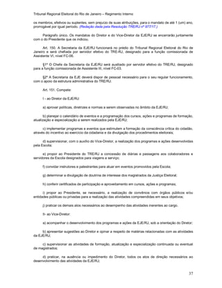 Tribunal Regional Eleitoral do Rio de Janeiro – Regimento Interno
37
os membros, efetivos ou suplentes, sem prejuízo de suas atribuições, para o mandato de até 1 (um) ano,
prorrogável por igual período. (Redação dada pela Resolução TRE/RJ nº 977/17.)
Parágrafo único. Os mandatos do Diretor e do Vice-Diretor da EJE/RJ se encerrarão juntamente
com o do Presidente que os indicou.
Art. 150. A Secretaria da EJE/RJ funcionará no prédio do Tribunal Regional Eleitoral do Rio de
Janeiro e será chefiada por servidor efetivo do TRE-RJ, designado para a função comissionada de
Assistente VI, nível FC-06.
§1º O Chefe da Secretaria da EJE/RJ será auxiliado por servidor efetivo do TRE/RJ, designado
para a função comissionada de Assistente III, nível FC-03.
§2º A Secretaria da EJE deverá dispor de pessoal necessário para o seu regular funcionamento,
com o apoio da estrutura administrativa do TRE/RJ.
Art. 151. Compete:
I - ao Diretor da EJE/RJ:
a) aprovar políticas, diretrizes e normas a serem observadas no âmbito da EJE/RJ;
b) planejar o calendário de eventos e a programação dos cursos, ações e programas de formação,
atualização e especialização a serem realizados pela EJE/RJ;
c) implementar programas e eventos que estimulem a formação da consciência crítica do cidadão,
através do incentivo ao exercício da cidadania e da divulgação dos procedimentos eleitorais;
d) supervisionar, com o auxílio do Vice-Diretor, a realização dos programas e ações desenvolvidas
pela Escola;
e) propor ao Presidente do TRE/RJ a concessão de diárias e passagens aos colaboradores e
servidores da Escola designados para viagens a serviço;
f) convidar instrutores e palestrantes para atuar em eventos promovidos pela Escola;
g) determinar a divulgação de doutrina de interesse dos magistrados da Justiça Eleitoral;
h) conferir certificados de participação e aproveitamento em cursos, ações e programas;
i) propor ao Presidente, se necessário, a realização de convênios com órgãos públicos e/ou
entidades públicas ou privadas para a realização das atividades compreendidas em seus objetivos;
j) praticar os demais atos necessários ao desempenho das atividades inerentes ao cargo.
II- ao Vice-Diretor:
a) acompanhar o desenvolvimento dos programas e ações da EJE/RJ, sob a orientação do Diretor;
b) apresentar sugestões ao Diretor e opinar a respeito de matérias relacionadas com as atividades
da EJE/RJ;
c) supervisionar as atividades de formação, atualização e especialização continuada ou eventual
de magistrados;
d) praticar, na ausência ou impedimento do Diretor, todos os atos de direção necessários ao
desenvolvimento das atividades da EJE/RJ;
 
