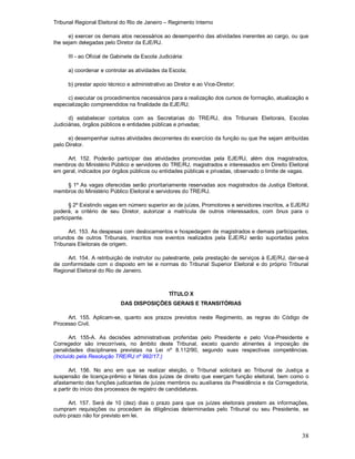 Tribunal Regional Eleitoral do Rio de Janeiro – Regimento Interno
38
e) exercer os demais atos necessários ao desempenho das atividades inerentes ao cargo, ou que
lhe sejam delegadas pelo Diretor da EJE/RJ.
III - ao Oficial de Gabinete da Escola Judiciária:
a) coordenar e controlar as atividades da Escola;
b) prestar apoio técnico e administrativo ao Diretor e ao Vice-Diretor;
c) executar os procedimentos necessários para a realização dos cursos de formação, atualização e
especialização compreendidos na finalidade da EJE/RJ;
d) estabelecer contatos com as Secretarias do TRE/RJ, dos Tribunais Eleitorais, Escolas
Judiciárias, órgãos públicos e entidades públicas e privadas;
e) desempenhar outras atividades decorrentes do exercício da função ou que lhe sejam atribuídas
pelo Diretor.
Art. 152. Poderão participar das atividades promovidas pela EJE/RJ, além dos magistrados,
membros do Ministério Público e servidores do TRE/RJ, magistrados e interessados em Direito Eleitoral
em geral, indicados por órgãos públicos ou entidades públicas e privadas, observado o limite de vagas.
§ 1º As vagas oferecidas serão prioritariamente reservadas aos magistrados da Justiça Eleitoral,
membros do Ministério Público Eleitoral e servidores do TRE/RJ.
§ 2º Existindo vagas em número superior ao de juízes, Promotores e servidores inscritos, a EJE/RJ
poderá, a critério de seu Diretor, autorizar a matrícula de outros interessados, com ônus para o
participante.
Art. 153. As despesas com deslocamentos e hospedagem de magistrados e demais participantes,
oriundos de outros Tribunais, inscritos nos eventos realizados pela EJE/RJ serão suportadas pelos
Tribunais Eleitorais de origem.
Art. 154. A retribuição de instrutor ou palestrante, pela prestação de serviços à EJE/RJ, dar-se-á
de conformidade com o disposto em lei e normas do Tribunal Superior Eleitoral e do próprio Tribunal
Regional Eleitoral do Rio de Janeiro.
TÍTULO X
DAS DISPOSIÇÕES GERAIS E TRANSITÓRIAS
Art. 155. Aplicam-se, quanto aos prazos previstos neste Regimento, as regras do Código de
Processo Civil.
Art. 155-A. As decisões administrativas proferidas pelo Presidente e pelo Vice-Presidente e
Corregedor são irrecorríveis, no âmbito deste Tribunal, exceto quando atinentes à imposição de
penalidades disciplinares previstas na Lei nº 8.112/90, segundo suas respectivas competências.
(Incluído pela Resolução TRE/RJ nº 992/17.)
Art. 156. No ano em que se realizar eleição, o Tribunal solicitará ao Tribunal de Justiça a
suspensão de licença-prêmio e férias dos juízes de direito que exerçam função eleitoral, bem como o
afastamento das funções judicantes de juízes membros ou auxiliares da Presidência e da Corregedoria,
a partir do início dos processos de registro de candidaturas.
Art. 157. Será de 10 (dez) dias o prazo para que os juízes eleitorais prestem as informações,
cumpram requisições ou procedam às diligências determinadas pelo Tribunal ou seu Presidente, se
outro prazo não for previsto em lei.
 