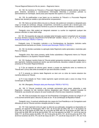 Tribunal Regional Eleitoral do Rio de Janeiro – Regimento Interno
39
Art. 158. Os membros do Tribunal e o Procurador Regional Eleitoral poderão solicitar ao diretor-
geral, diretores, secretários e coordenadores informações referentes a processos judiciais ou
administrativos em tramitação, dando prazo para resposta não superior a 5 (cinco) dias.
Art. 159. As gratificações a que fazem jus os membros do Tribunal e o Procurador Regional
Eleitoral são devidas por sessão a que efetivamente comparecerem.
Art. 160. Salvo se servidor efetivo de juízo ou tribunal, não poderá ser nomeado ou designado para
cargo ou função de confiança, cônjuge, companheiro, convivente ou parente até o terceiro grau civil,
inclusive, de qualquer dos respectivos membros ou juízes em atividade, sejam efetivos ou substitutos.
Parágrafo único. Não poderá ser designado assessor ou auxiliar de magistrado qualquer das
pessoas referidas no caput deste artigo.
Art. 161. Os ocupantes de cargo em comissão terão formação superior compatível com as funções
do cargo (Portaria Conjunta CNJ/STF/STJ/TST/STM/TJDF 03/2007, Anexo II, art. 7º, § 1º). (Redação
dada pela Resolução TRE/RJ nº 924/15.)
Parágrafo único. O Secretário Judiciário e os Coordenadores da Secretaria Judiciária serão
necessariamente bacharéis em Direito. (Incluído pela Resolução TRE/RJ nº 924/15.)
Art. 162. As dúvidas suscitadas na aplicação deste Regimento serão apreciadas e resolvidas pelo
Pleno do Tribunal.
Parágrafo único. Nos casos omissos, serão fontes subsidiárias o Regimento Interno do Tribunal
Superior Eleitoral e o do Supremo Tribunal Federal.
Art. 163. Qualquer membro titular do Tribunal poderá apresentar emendas ou sugerir alterações a
este regimento, mediante proposta por escrito, que será distribuída, discutida e votada em sessão, com a
presença do Procurador Regional Eleitoral.
§ 1º Em se tratando de reforma geral, deverá o projeto ser distribuído entre os membros do
Tribunal até 5 (cinco) dias antes da sessão em que será discutido e votado.
§ 2º A emenda ou reforma deste Regimento se dará com os votos da maioria absoluta dos
membros efetivos do Tribunal.
§ 3º A nova redação do Título I deste regimento vigerá somente após o prazo do artigo 16 da
Constituição da República.
Art. 164. (Revogado) (Redação dada pela Resolução TRE/RJ nº 927/15.)
Art. 165. O Tribunal constituirá uma comissão permanente para propor alterações a este
Regimento, composta de três membros efetivos designados pelo Plenário, mediante proposta do
Presidente, que atuarão sem prejuízo de suas funções até o final dos seus respectivos mandatos.
Art. 166. Esta acumulação dos cargos de Vice-Presidente e Corregedor prevista nos artigos 3º, 27
e 30 ocorrerá somente após o decurso do prazo do art. 16 da Constituição da República Federal.
Parágrafo único. A eventual redistribuição dos cargos da Vice-Presidência e da Corregedoria será
efetuada por ato do Tribunal ocorrida a situação prevista no caput.
Art. 167. Este regimento entra em vigor na data de sua publicação, revogadas as disposições em
contrário, em especial as Resoluções TRE nº 561, de 28 de abril de 2003, 602, de 11 de fevereiro de
2004, 630, de 18 de agosto de 2005, 656, de 14 de julho de 2006, 665, de 18 de janeiro de 2007, 689, de
03 de abril de 2008, 693, de 28 de abril de 2008, 703, de 2 de setembro de 2008, 711, de 04 de maio de
2009, 717, de 09 de outubro de 2009, 737, de 14 de junho de 2010, 741, de 24 de junho de 2010, 754,
de 04 de novembro de 2010, 770, de 24 de março de 2011, 771, de 28 de março de 2011, 781, de 14 de
 