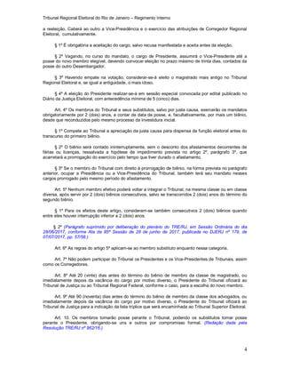 Tribunal Regional Eleitoral do Rio de Janeiro – Regimento Interno
4
a reeleição. Caberá ao outro a Vice-Presidência e o exercício das atribuições de Corregedor Regional
Eleitoral, cumulativamente.
§ 1º É obrigatória a aceitação do cargo, salvo recusa manifestada e aceita antes da eleição.
§ 2º Vagando, no curso do mandato, o cargo de Presidente, assumirá o Vice-Presidente até a
posse do novo membro elegível, devendo convocar eleição no prazo máximo de trinta dias, contados da
posse do outro Desembargador.
§ 3º Havendo empate na votação, considerar-se-á eleito o magistrado mais antigo no Tribunal
Regional Eleitoral e, se igual a antiguidade, o mais idoso.
§ 4º A eleição do Presidente realizar-se-á em sessão especial convocada por edital publicado no
Diário da Justiça Eleitoral, com antecedência mínima de 5 (cinco) dias.
Art. 4º Os membros do Tribunal e seus substitutos, salvo por justa causa, exercerão os mandatos
obrigatoriamente por 2 (dois) anos, a contar da data da posse, e, facultativamente, por mais um biênio,
desde que reconduzidos pelo mesmo processo da investidura inicial.
§ 1º Compete ao Tribunal a apreciação da justa causa para dispensa da função eleitoral antes do
transcurso do primeiro biênio.
§ 2º O biênio será contado ininterruptamente, sem o desconto dos afastamentos decorrentes de
férias ou licenças, ressalvada a hipótese de impedimento prevista no artigo 2º, parágrafo 3º, que
acarretará a prorrogação do exercício pelo tempo que tiver durado o afastamento.
§ 3º Se o membro do Tribunal com direito à prorrogação de biênio, na forma prevista no parágrafo
anterior, ocupar a Presidência ou a Vice-Presidência do Tribunal, também terá seu mandato nesses
cargos prorrogado pelo mesmo período do afastamento.
Art. 5º Nenhum membro efetivo poderá voltar a integrar o Tribunal, na mesma classe ou em classe
diversa, após servir por 2 (dois) biênios consecutivos, salvo se transcorridos 2 (dois) anos do término do
segundo biênio.
§ 1º Para os efeitos deste artigo, consideram-se também consecutivos 2 (dois) biênios quando
entre eles houver interrupção inferior a 2 (dois) anos.
§ 2º (Parágrafo suprimido por deliberação do plenário do TRE/RJ, em Sessão Ordinária do dia
28/06/2017, conforme Ata da 85ª Sessão de 28 de junho de 2017, publicada no DJERJ nº 179, de
07/07/2017, pp. 57/58.)
Art. 6º As regras do artigo 5º aplicam-se ao membro substituto enquanto nessa categoria.
Art. 7º Não podem participar do Tribunal os Presidentes e os Vice-Presidentes de Tribunais, assim
como os Corregedores.
Art. 8º Até 20 (vinte) dias antes do término do biênio de membro da classe de magistrado, ou
imediatamente depois da vacância do cargo por motivo diverso, o Presidente do Tribunal oficiará ao
Tribunal de Justiça ou ao Tribunal Regional Federal, conforme o caso, para a escolha do novo membro.
Art. 9º Até 90 (noventa) dias antes do término do biênio de membro da classe dos advogados, ou
imediatamente depois da vacância do cargo por motivo diverso, o Presidente do Tribunal oficiará ao
Tribunal de Justiça para a indicação da lista tríplice que será encaminhada ao Tribunal Superior Eleitoral.
Art. 10. Os membros tomarão posse perante o Tribunal, podendo os substitutos tomar posse
perante o Presidente, obrigando-se uns e outros por compromisso formal. (Redação dada pela
Resolução TRE/RJ nº 962/16.)
 