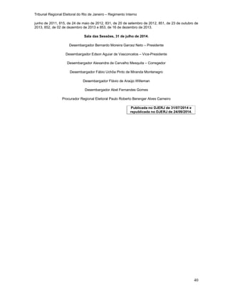 Tribunal Regional Eleitoral do Rio de Janeiro – Regimento Interno
40
junho de 2011, 815, de 24 de maio de 2012, 831, de 20 de setembro de 2012, 851, de 23 de outubro de
2013, 852, de 02 de dezembro de 2013 e 853, de 16 de dezembro de 2013.
Sala das Sessões, 31 de julho de 2014.
Desembargador Bernardo Moreira Garcez Neto – Presidente
Desembargador Edson Aguiar de Vasconcelos – Vice-Presidente
Desembargador Alexandre de Carvalho Mesquita – Corregedor
Desembargador Fábio Uchôa Pinto de Miranda Montenegro
Desembargador Flávio de Araújo Willeman
Desembargador Abel Fernandes Gomes
Procurador Regional Eleitoral Paulo Roberto Berenger Alves Carneiro
Publicada no DJERJ de 31/07/2014 e
republicada no DJERJ de 24/09/2014.
 