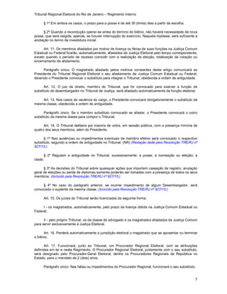 Tribunal Regional Eleitoral do Rio de Janeiro – Regimento Interno
5
§ 1º Em ambos os casos, o prazo para a posse é de até 30 (trinta) dias a partir da escolha.
§ 2º Quando a recondução operar-se antes do término do biênio, não haverá necessidade de nova
posse, que será exigida, apenas, se houver interrupção do exercício. Naquela hipótese, será suficiente a
anotação no termo da investidura inicial.
Art. 11. Os membros afastados por motivo de licença ou férias de suas funções na Justiça Comum
Estadual ou Federal ficarão, automaticamente, afastados da Justiça Eleitoral pelo tempo correspondente,
exceto quando o período de recesso coincidir com a realização de eleição, totalização da votação ou
encerramento de alistamento.
Parágrafo único. O magistrado afastado pelos motivos constantes deste artigo comunicará ao
Presidente do Tribunal Regional Eleitoral o seu afastamento da Justiça Comum Estadual ou Federal,
devendo o Presidente convocar o substituto para integrar o Tribunal, obedecida a ordem de antiguidade.
Art. 12. O juiz de direito, membro do Tribunal, que for convocado para exercer a função de
substituto de desembargador no Tribunal de Justiça, será afastado automaticamente da função eleitoral.
Art. 13. Nos casos de vacância do cargo, o Presidente convocará obrigatoriamente o substituto da
mesma classe, obedecida a ordem de antiguidade.
Parágrafo único. Se o membro substituto convocado se afastar, o Presidente convocará o outro
substituto da mesma classe para compor o Tribunal.
Art. 14. O Tribunal delibera por maioria de votos, em sessão pública, com a presença mínima de
quatro dos seus membros, além do Presidente.
§ 1º Nas ausências ou impedimentos eventuais de membro efetivo será convocado o respectivo
substituto, segundo a ordem de antiguidade no Tribunal. (NR) (Redação dada pela Resolução TRE/RJ nº
927/15.)
§ 2º Regulam a antiguidade no Tribunal, sucessivamente: a posse; a nomeação ou eleição; a
idade.
§ 3º As decisões do Tribunal sobre quaisquer ações que importem cassação de registro, anulação
geral de eleições ou perda de diplomas somente poderão ser tomadas com a presença de todos os seus
membros. (Incluído pela Resolução TRE/RJ nº 927/15.)
§ 4º No caso do parágrafo anterior, se ocorrer impedimento de algum Desembargador, será
convocado o suplente da mesma classe. (Incluído pela Resolução TRE/RJ nº 927/15.)
Art. 15. Os juízes do Tribunal serão licenciados da seguinte forma:
I - os magistrados, automaticamente, pelo prazo da licença obtida na Justiça Comum Estadual ou
Federal;
II - pelo próprio Tribunal, os da classe de advogado e os magistrados afastados da Justiça Comum
para servir exclusivamente à Justiça Eleitoral.
Art. 16. Perderá automaticamente a jurisdição eleitoral o magistrado que se aposentar ou terminar
o biênio.
Art. 17. Funcionará, junto ao Tribunal, um Procurador Regional Eleitoral, com as atribuições
definidas em lei e neste Regimento. O Procurador Regional Eleitoral, juntamente com o seu substituto,
será designado pelo Procurador-Geral Eleitoral, dentre os Procuradores Regionais da República no
Estado, para o mandato de 2 (dois) anos.
Parágrafo único. Nas faltas ou impedimentos do Procurador Regional, funcionará o seu substituto.
 