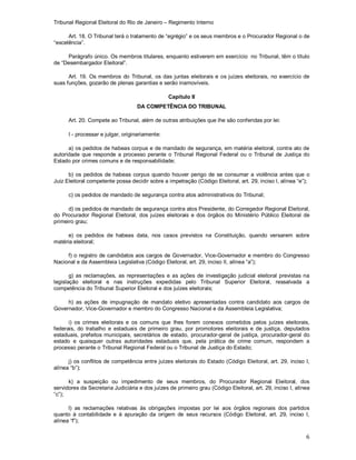 Tribunal Regional Eleitoral do Rio de Janeiro – Regimento Interno
6
Art. 18. O Tribunal terá o tratamento de “egrégio” e os seus membros e o Procurador Regional o de
“excelência”.
Parágrafo único. Os membros titulares, enquanto estiverem em exercício no Tribunal, têm o título
de “Desembargador Eleitoral”.
Art. 19. Os membros do Tribunal, os das juntas eleitorais e os juízes eleitorais, no exercício de
suas funções, gozarão de plenas garantias e serão inamovíveis.
Capítulo II
DA COMPETÊNCIA DO TRIBUNAL
Art. 20. Compete ao Tribunal, além de outras atribuições que lhe são conferidas por lei:
I - processar e julgar, originariamente:
a) os pedidos de habeas corpus e de mandado de segurança, em matéria eleitoral, contra ato de
autoridade que responde a processo perante o Tribunal Regional Federal ou o Tribunal de Justiça do
Estado por crimes comuns e de responsabilidade;
b) os pedidos de habeas corpus quando houver perigo de se consumar a violência antes que o
Juiz Eleitoral competente possa decidir sobre a impetração (Código Eleitoral, art. 29, inciso I, alínea “e”);
c) os pedidos de mandado de segurança contra atos administrativos do Tribunal;
d) os pedidos de mandado de segurança contra atos Presidente, do Corregedor Regional Eleitoral,
do Procurador Regional Eleitoral, dos juízes eleitorais e dos órgãos do Ministério Público Eleitoral de
primeiro grau;
e) os pedidos de habeas data, nos casos previstos na Constituição, quando versarem sobre
matéria eleitoral;
f) o registro de candidatos aos cargos de Governador, Vice-Governador e membro do Congresso
Nacional e da Assembleia Legislativa (Código Eleitoral, art. 29, inciso II, alínea “a”);
g) as reclamações, as representações e as ações de investigação judicial eleitoral previstas na
legislação eleitoral e nas instruções expedidas pelo Tribunal Superior Eleitoral, ressalvada a
competência do Tribunal Superior Eleitoral e dos juízes eleitorais;
h) as ações de impugnação de mandato eletivo apresentadas contra candidato aos cargos de
Governador, Vice-Governador e membro do Congresso Nacional e da Assembleia Legislativa;
i) os crimes eleitorais e os comuns que lhes forem conexos cometidos pelos juízes eleitorais,
federais, do trabalho e estaduais de primeiro grau, por promotores eleitorais e de justiça, deputados
estaduais, prefeitos municipais, secretários de estado, procurador-geral de justiça, procurador-geral do
estado e quaisquer outras autoridades estaduais que, pela prática de crime comum, respondem a
processo perante o Tribunal Regional Federal ou o Tribunal de Justiça do Estado;
j) os conflitos de competência entre juízes eleitorais do Estado (Código Eleitoral, art. 29, inciso I,
alínea “b”);
k) a suspeição ou impedimento de seus membros, do Procurador Regional Eleitoral, dos
servidores da Secretaria Judiciária e dos juízes de primeiro grau (Código Eleitoral, art. 29, inciso I, alínea
“c”);
l) as reclamações relativas às obrigações impostas por lei aos órgãos regionais dos partidos
quanto à contabilidade e à apuração da origem de seus recursos (Código Eleitoral, art. 29, inciso I,
alínea “f”);
 