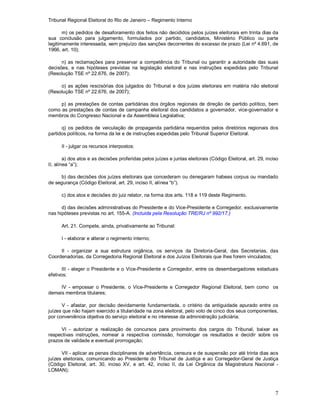 Tribunal Regional Eleitoral do Rio de Janeiro – Regimento Interno
7
m) os pedidos de desaforamento dos feitos não decididos pelos juízes eleitorais em trinta dias da
sua conclusão para julgamento, formulados por partido, candidatos, Ministério Público ou parte
legitimamente interessada, sem prejuízo das sanções decorrentes do excesso de prazo (Lei nº 4.691, de
1966, art. 10);
n) as reclamações para preservar a competência do Tribunal ou garantir a autoridade das suas
decisões, e nas hipóteses previstas na legislação eleitoral e nas instruções expedidas pelo Tribunal
(Resolução TSE nº 22.676, de 2007);
o) as ações rescisórias dos julgados do Tribunal e dos juízes eleitorais em matéria não eleitoral
(Resolução TSE nº 22.676, de 2007);
p) as prestações de contas partidárias dos órgãos regionais de direção de partido político, bem
como as prestações de contas de campanha eleitoral dos candidatos a governador, vice-governador e
membros do Congresso Nacional e da Assembleia Legislativa;
q) os pedidos de veiculação de propaganda partidária requeridos pelos diretórios regionais dos
partidos políticos, na forma da lei e de instruções expedidas pelo Tribunal Superior Eleitoral.
II - julgar os recursos interpostos:
a) dos atos e as decisões proferidas pelos juízes e juntas eleitorais (Código Eleitoral, art. 29, inciso
II, alínea “a”);
b) das decisões dos juízes eleitorais que concederam ou denegaram habeas corpus ou mandado
de segurança (Código Eleitoral, art. 29, inciso II, alínea “b”).
c) dos atos e decisões do juiz relator, na forma dos arts. 118 e 119 deste Regimento.
d) das decisões administrativas do Presidente e do Vice-Presidente e Corregedor, exclusivamente
nas hipóteses previstas no art. 155-A. (Incluída pela Resolução TRE/RJ nº 992/17.)
Art. 21. Compete, ainda, privativamente ao Tribunal:
I - elaborar e alterar o regimento interno;
II - organizar a sua estrutura orgânica, os serviços da Diretoria-Geral, das Secretarias, das
Coordenadorias, da Corregedoria Regional Eleitoral e dos Juízos Eleitorais que lhes forem vinculados;
III - eleger o Presidente e o Vice-Presidente e Corregedor, entre os desembargadores estaduais
efetivos;
IV - empossar o Presidente, o Vice-Presidente e Corregedor Regional Eleitoral, bem como os
demais membros titulares;
V - afastar, por decisão devidamente fundamentada, o critério da antiguidade apurado entre os
juízes que não hajam exercido a titularidade na zona eleitoral, pelo voto de cinco dos seus componentes,
por conveniência objetiva do serviço eleitoral e no interesse da administração judiciária;
VI - autorizar a realização de concursos para provimento dos cargos do Tribunal, baixar as
respectivas instruções, nomear a respectiva comissão, homologar os resultados e decidir sobre os
prazos de validade e eventual prorrogação;
VII - aplicar as penas disciplinares de advertência, censura e de suspensão por até trinta dias aos
juízes eleitorais, comunicando ao Presidente do Tribunal de Justiça e ao Corregedor-Geral de Justiça
(Código Eleitoral, art. 30, inciso XV, e art. 42, inciso II, da Lei Orgânica da Magistratura Nacional -
LOMAN);
 