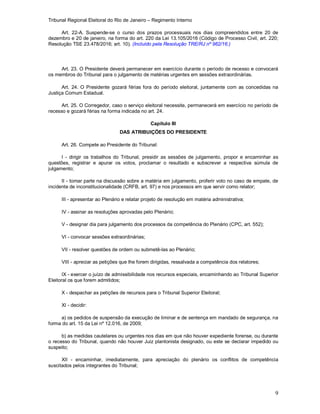 Tribunal Regional Eleitoral do Rio de Janeiro – Regimento Interno
9
Art. 22-A. Suspende-se o curso dos prazos processuais nos dias compreendidos entre 20 de
dezembro e 20 de janeiro, na forma do art. 220 da Lei 13.105/2016 (Código de Processo Civil, art. 220;
Resolução TSE 23.478/2016; art. 10). (Incluído pela Resolução TRE/RJ nº 962/16.)
Art. 23. O Presidente deverá permanecer em exercício durante o período de recesso e convocará
os membros do Tribunal para o julgamento de matérias urgentes em sessões extraordinárias.
Art. 24. O Presidente gozará férias fora do período eleitoral, juntamente com as concedidas na
Justiça Comum Estadual.
Art. 25. O Corregedor, caso o serviço eleitoral necessite, permanecerá em exercício no período de
recesso e gozará férias na forma indicada no art. 24.
Capítulo III
DAS ATRIBUIÇÕES DO PRESIDENTE
Art. 26. Compete ao Presidente do Tribunal:
I - dirigir os trabalhos do Tribunal, presidir as sessões de julgamento, propor e encaminhar as
questões, registrar e apurar os votos, proclamar o resultado e subscrever a respectiva súmula de
julgamento;
II - tomar parte na discussão sobre a matéria em julgamento, proferir voto no caso de empate, de
incidente de inconstitucionalidade (CRFB, art. 97) e nos processos em que servir como relator;
III - apresentar ao Plenário e relatar projeto de resolução em matéria administrativa;
IV - assinar as resoluções aprovadas pelo Plenário;
V - designar dia para julgamento dos processos da competência do Plenário (CPC, art. 552);
VI - convocar sessões extraordinárias;
VII - resolver questões de ordem ou submetê-las ao Plenário;
VIII - apreciar as petições que lhe forem dirigidas, ressalvada a competência dos relatores;
IX - exercer o juízo de admissibilidade nos recursos especiais, encaminhando ao Tribunal Superior
Eleitoral os que forem admitidos;
X - despachar as petições de recursos para o Tribunal Superior Eleitoral;
XI - decidir:
a) os pedidos de suspensão da execução de liminar e de sentença em mandado de segurança, na
forma do art. 15 da Lei nº 12.016, de 2009;
b) as medidas cautelares ou urgentes nos dias em que não houver expediente forense, ou durante
o recesso do Tribunal, quando não houver Juiz plantonista designado, ou este se declarar impedido ou
suspeito;
XII - encaminhar, imediatamente, para apreciação do plenário os conflitos de competência
suscitados pelos integrantes do Tribunal;
 