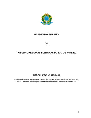 1
REGIMENTO INTERNO
DO
TRIBUNAL REGIONAL ELEITORAL DO RIO DE JANEIRO
RESOLUÇÃO Nº 895/2014
(Compilada com as Resoluções TRE/RJ nos
924/15 , 927/15, 962/16, 970/16, 977/17,
992/17 e com a deliberação do TRE/RJ em Sessão Ordinária de 28/06/17.)
 