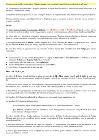 Consideram-se também consecutivos 2 biênios quando entre eles houver ocorrido interrupção inferior a 2 anos.

Ao Juiz substituto, enquanto nessa categoria, aplicam-se as regras do artigo anterior, sendo-lhe permitido, entretanto, vir a
integrar o Tribunal como efetivo.

Compete ao Tribunal a apreciação da justa causa para dispensa da função eleitoral antes do transcurso do primeiro biênio.

Perderá automaticamente a jurisdição eleitoral o Magistrado que se aposentar na Justiça Comum ou que terminar o
respectivo período.

POSSE

Os Juízes efetivos tomarão posse perante o Tribunal e os substitutos perante o Presidente, obrigando-se uns e outros,
por compromisso formal, a bem cumprir os deveres do cargo, de conformidade com a Constituição e as leis da República.

Os Juízes, efetivos e substitutos, prestarão o seguinte compromisso: “Prometo desempenhar bem e fielmente os deveres
do cargo em que estou sendo empossado, cumprindo e fazendo cumprir a Constituição e as leis”.

O prazo para a posse será de 30 dias contados da publicação oficial da nomeação, podendo ser prorrogado pelo Tribunal
por, no máximo, 60 dias, desde que assim o requeira, motivadamente, o Juiz a ser compromissado.

No caso de 2 Juízes, de igual classe ou não, tomarem posse na mesma data, considerar-se-á mais antigo, para efeitos
regimentais:


•   sucessivamente, ao que couber desempenhar os cargos de Presidente e Vice-Presidente do Tribunal e o Juiz
    integrante do Tribunal Regional Federal da 3ª Região.
•   o que tiver servido, por mais tempo, como substituto.
•   no caso de igualdade no exercício da substituição, o mais idoso.
•   persistindo o empate, decidir-se-á por sorteio.

FÉRIAS E LICENÇAS

Os Juízes do Tribunal gozarão de férias coletivas nos períodos de 02 a 31 de janeiro e de 02 a 31 de julho de cada ano,
as quais poderão ser interrompidas por exigência do serviço eleitoral, nos termos do art. 66, § 2º da Lei Complementar nº
35.

O Tribunal entrará em recesso nos feriados forenses compreendidos entre os dias 20 de dezembro e 6 de janeiro, inclusive
nos termos do art. 62, inciso I, da Lei nº 5.010, de 30.4.1966 e Resolução TSE nº 19.763, de 17.12.1996.

O Presidente e o Vice-Presidente poderão se revezar em plantões, por eles estabelecidos, durante o recesso e as férias
coletivas, podendo convocar os Membros do Tribunal, se necessário, para sessões extraordinárias.

Os Membros do Tribunal gozarão de férias e licenças nos casos e pela forma regulados em lei.

Os Membros do Tribunal serão licenciados:

        - automaticamente e pelo mesmo prazo, em consequência de afastamento na Justiça Comum.

        - pelo Tribunal, quando se tratar de Membro da classe de magistrados afastados da Justiça Comum para servir
        exclusivamente à Justiça Eleitoral.

Os Juízes afastados de suas funções na Justiça Comum por motivo de férias ficarão automaticamente afastados da Justiça
Eleitoral pelo tempo correspondente, exceto quando os períodos de férias coletivas coincidirem com a realização e
apuração de eleição.

A aplicação dessa regra é facultada aos cargos de Presidente e Vice-Presidente, que poderão optar por permanecer no
exercício de suas funções eleitorais, não implicando retribuição pecuniária ou, ainda, compensação futura.

A licença para tratamento de saúde independe de exame ou inspeção quando inferior a trinta dias, bastando atestado
médico, a critério do Tribunal.
 