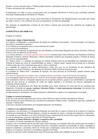 Quando o serviço eleitoral exigir o Tribunal poderá solicitar o afastamento dos Juízes de seus cargos efetivos na Justiça
Comum, sem prejuízo dos vencimentos.

O afastamento, em todos os casos, será por prazo certo ou enquanto subsistirem os motivos que o justifique, mediante
solicitação fundamentada do Presidente do Tribunal.

Nos casos de vacância do cargo, licença, férias individuais ou afastamento será obrigatoriamente convocado, pelo tempo
que durar o motivo, o Juiz substituto da classe correspondente, na ordem de antiguidade.

Nas ausências ou impedimentos eventuais de Juiz efetivo, somente será convocado Juiz substituto por exigência de
quorum legal.

COMPETÊNCIA DO TRIBUNAL

Compete ao Tribunal:

1) processar e julgar originariamente:
a) o registro, a substituição e o cancelamento do registro de candidatos a Governador, a Vice-Governador, ao Congresso
Nacional e à Assembleia Legislativa.
b) os conflitos de competência entre os Juízes Eleitorais do Estado.
c) a exceção de incompetência.
d) as exceções de suspeição ou impedimento dos seus Membros, do Procurador Regional, dos Juízes, Escrivães, Chefes de
Cartório e dos servidores de sua Secretaria.
e) os crimes eleitorais e os comuns que lhes forem conexos cometidos pelos Juízes Eleitorais, por Promotores Eleitorais,
Deputados Estaduais, Prefeitos Municipais e demais autoridades estaduais que respondam perante o Tribunal de Justiça
por crime de responsabilidade.
f) o “habeas corpus” e o mandado de segurança em matéria eleitoral contra ato de autoridades que respondam perante o
Tribunal de Justiça por crime de responsabilidade ou, ainda, o “habeas corpus” quando houver perigo de se consumar
violência antes que o Juiz competente possa prover sobre a impetração.
g) o mandado de segurança em matéria administrativa contra seus atos, de seu Presidente, de seus Membros, do
Corregedor, dos Juízes Eleitorais e dos Membros do Ministério Público Eleitoral de primeiro grau.
h) os pedidos de “habeas data” e mandados de injunção, nos casos previstos na Constituição, quando versarem sobre
matéria eleitoral.
i) as ações de impugnação de mandato eletivo estadual e federal, excetuado o cargo de Presidente da República.
j) as investigações judiciais previstas no art. 22 da LC 64 em eleições estaduais (investigação eleitoral judicial).
k) as reclamações relativas a obrigações impostas por lei aos partidos políticos, quanto à sua contabilidade e à apuração da
origem de seus recursos, as prestações de contas dos órgãos regionais e as referentes aos recursos empregados na
campanha eleitoral estadual.
l) os pedidos de desaforamento dos feitos não decididos pelos Juízes Eleitorais em trinta dias da sua conclusão para
julgamento, formulado por partido, candidato, Ministério Público ou parte legitimamente interessada, sem prejuízo das
sanções decorrentes do excesso de prazo.
m) representações e reclamações em matéria eleitoral ou administrativa relativa à sua organização ou atividade.

2) julgar os recursos interpostos:
a) dos atos e das decisões proferidas pelos Juízes, Juntas Eleitorais e pela Comissão Apuradora do Tribunal.
b) das decisões dos Juízes Eleitorais que concederem ou denegarem “habeas corpus”, mandado de segurança, mandado de
injunção e “habeas data”.
c) dos atos e decisões do Presidente, do Corregedor Regional e dos Relatores.

3) elaborar o seu regimento interno.
4) organizar a sua Secretaria e a Corregedoria Regional, provendo-lhes os cargos na forma da lei e propor ao Congresso
Nacional, por intermédio do Tribunal Superior, a criação ou supressão de cargos e a fixação dos respectivos vencimentos.
5) conceder aos seus Membros e aos Juízes Eleitorais licença e afastamento do exercício dos cargos efetivos, submetendo,
no caso de afastamento, a decisão à aprovação do Tribunal Superior.
6) constituir as Juntas Eleitorais e designar a respectiva sede e jurisdição.
7) constituir a Comissão Apuradora das eleições estaduais.
8) apurar, com os resultados parciais enviados pelas Juntas Eleitorais, os resultados finais das eleições para Governador e
Vice-Governador, bem como para o Congresso Nacional e Assembleia Legislativa, proclamando os eleitos, expedindo os
respectivos diplomas e remetendo, dentro de 10 dias após a diplomação, cópias das atas de seus trabalhos ao Tribunal
Superior, ao Congresso Nacional e à Assembleia Legislativa do Estado.
9) apurar as urnas das seções anuladas pelas Juntas Eleitorais que tenham sido validadas em grau de recurso.
 