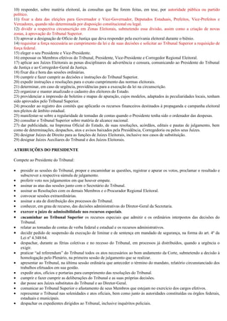 10) responder, sobre matéria eleitoral, às consultas que lhe forem feitas, em tese, por autoridade pública ou partido
político.
11) fixar a data das eleições para Governador e Vice-Governador, Deputados Estaduais, Prefeitos, Vice-Prefeitos e
Vereadores, quando não determinada por disposição constitucional ou legal.
12) dividir a respectiva circunscrição em Zonas Eleitorais, submetendo essa divisão, assim como a criação de novas
zonas, à aprovação do Tribunal Superior.
13) aprovar a designação de Ofício de Justiça que deva responder pela escrivania eleitoral durante o biênio.
14) requisitar a força necessária ao cumprimento da lei e de suas decisões e solicitar ao Tribunal Superior a requisição de
força federal.
15) eleger o seu Presidente e Vice-Presidente.
16) empossar os Membros efetivos do Tribunal, Presidente, Vice-Presidente e Corregedor Regional Eleitoral.
17) aplicar aos Juízes Eleitorais as penas disciplinares de advertência e censura, comunicando ao Presidente do Tribunal
de Justiça e ao Corregedor-Geral da Justiça.
18) fixar dia e hora das sessões ordinárias.
19) cumprir e fazer cumprir as decisões e instruções do Tribunal Superior.
20) expedir instruções e resoluções para o exato cumprimento das normas eleitorais.
21) determinar, em caso de urgência, providências para a execução da lei na circunscrição.
22) organizar e manter atualizado o cadastro dos eleitores do Estado.
23) providenciar a impressão de boletins e mapas de apuração, cujos modelos, adaptados às peculiaridades locais, tenham
sido aprovados pelo Tribunal Superior.
24) proceder ao registro dos comitês que aplicarão os recursos financeiros destinados à propaganda e campanha eleitoral
nos pleitos de âmbito estadual.
25) manifestar-se sobre a regularidade de tomadas de contas quando o Presidente tenha sido o ordenador das despesas.
26) consultar o Tribunal Superior sobre matéria de alcance nacional.
27) dar publicidade, na Imprensa Oficial do Estado, de suas resoluções, acórdãos, editais e pautas de julgamento, bem
como de determinações, despachos, atos e avisos baixados pela Presidência, Corregedoria ou pelos seus Juízes.
28) designar Juízes de Direito para as funções de Juízes Eleitorais, inclusive nos casos de substituição.
29) designar Juízes Auxiliares do Tribunal e dos Juízos Eleitorais.

ATRIBUIÇÕES DO PRESIDENTE

Compete ao Presidente do Tribunal:

•   presidir as sessões do Tribunal, propor e encaminhar as questões, registrar e apurar os votos, proclamar o resultado e
    subscrever a respectiva súmula de julgamento.
•   proferir voto nos julgamentos em que houver empate.
•   assinar as atas das sessões junto com o Secretário do Tribunal.
•   assinar as Resoluções com os demais Membros e o Procurador Regional Eleitoral.
•   convocar sessões extraordinárias.
•   assinar a ata de distribuição dos processos do Tribunal.
•   conhecer, em grau de recurso, das decisões administrativas do Diretor-Geral da Secretaria.
•   exercer o juízo de admissibilidade nos recursos especiais.
•   encaminhar ao Tribunal Superior os recursos especiais que admitir e os ordinários interpostos das decisões do
    Tribunal.
•   relatar as tomadas de contas de verba federal e estadual e os recursos administrativos.
•   decidir pedido de suspensão da execução de liminar e de sentença em mandado de segurança, na forma do art. 4º da
    Lei nº 4.348/64.
•   despachar, durante as férias coletivas e no recesso do Tribunal, em processos já distribuídos, quando a urgência o
    exigir.
•   praticar “ad referendum” do Tribunal todos os atos necessários ao bom andamento da Corte, submetendo a decisão à
    homologação pelo Plenário, na primeira sessão de julgamento que se realizar.
•   apresentar ao Tribunal, na última sessão ordinária que anteceder o término do mandato, relatório circunstanciado dos
    trabalhos efetuados em sua gestão.
•   expedir atos, ofícios e portarias para cumprimento das resoluções do Tribunal.
•   cumprir e fazer cumprir as deliberações do Tribunal e as suas próprias decisões.
•   dar posse aos Juízes substitutos do Tribunal e ao Diretor-Geral.
•   comunicar ao Tribunal Superior o afastamento de seus Membros que estejam no exercício dos cargos efetivos.
•   representar o Tribunal nas solenidades e atos oficiais, bem como junto às autoridades constituídas ou órgãos federais,
    estaduais e municipais.
•   despachar os expedientes dirigidos ao Tribunal, inclusive inquéritos policiais.
 