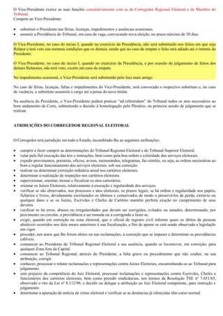 O Vice-Presidente exerce as suas funções cumulativamente com as de Corregedor Regional Eleitoral e de Membro do
Tribunal.
Compete ao Vice-Presidente:

•   substituir o Presidente nas férias, licenças, impedimentos e ausências ocasionais.
•   assumir a Presidência do Tribunal, em caso de vaga, convocando nova eleição, no prazo máximo de 30 dias.

O Vice-Presidente, no caso do inciso I, quando no exercício da Presidência, não será substituído nos feitos em que seja
Relator e terá voto nas mesmas condições que os demais, sendo que no caso de empate o feito será adiado até o retorno do
Presidente.

O Vice-Presidente, no caso do inciso I, quando no exercício da Presidência, e por ocasião do julgamento de feitos dos
demais Relatores, não terá voto, exceto em caso de empate.

No impedimento ocasional, o Vice-Presidente será substituído pelo Juiz mais antigo.

No caso de férias, licenças, faltas e impedimentos do Vice-Presidente, será convocado o respectivo substituto e, no caso
de vacância, o substituto assumirá o cargo até a posse do novo titular.

Na ausência do Presidente, o Vice-Presidente poderá praticar “ad referendum” do Tribunal todos os atos necessários ao
bom andamento da Corte, submetendo a decisão à homologação pelo Plenário, na primeira sessão de julgamento que se
realizar.


ATRIBUIÇÕES DO CORREGEDOR REGIONAL ELEITORAL


O Corregedor terá jurisdição em todo o Estado, incumbindo-lhe as seguintes atribuições:

•   cumprir e fazer cumprir as determinações do Tribunal Regional Eleitoral e do Tribunal Superior Eleitoral.
•   velar pela fiel execução das leis e instruções, bem como pela boa ordem e celeridade dos serviços eleitorais.
•   expedir provimentos, portarias, ofícios, avisos, memorandos, telegramas, fac-símiles, ou seja, as ordens necessárias ao
    bom e regular funcionamento dos serviços eleitorais, sob sua correição.
•   realizar ou determinar correição ordinária anual nos cartórios eleitorais.
•   determinar a realização de inspeções nos cartórios eleitorais.
•   supervisionar, orientar, treinar e fiscalizar os atos cartorários.
•   orientar os Juízes Eleitorais, relativamente à execução e regularidade dos serviços.
•   verificar se são observados, nos processos e atos eleitorais, os prazos legais; se há ordem e regularidade nos papéis,
    fichários e livros, devidamente escriturados os últimos e conservados de modo a preservá-los de perda, extravio ou
    qualquer dano e se os Juízes, Escrivães e Chefes de Cartório mantêm perfeita exação no cumprimento de seus
    deveres.
•   verificar se há erros, abusos ou irregularidades que devam ser corrigidos, evitados ou sanados, determinando, por
    provimento ou circular, a providência a ser tomada ou a corrigenda a fazer-se.
•   exigir, quando em correição na zona eleitoral, que o oficial de registro civil informe quais os óbitos de pessoas
    alistáveis ocorridos nos dois meses anteriores à sua fiscalização, a fim de apurar se está sendo observada a legislação
    em vigor.
•   proceder, nos autos que lhe forem afetos ou nas reclamações, à correição que se impuser e determinar as providências
    cabíveis.
•   comunicar ao Presidente do Tribunal Regional Eleitoral a sua ausência, quando se locomover, em correição, para
    qualquer Zona fora da Capital.
•   comunicar ao Tribunal Regional, através do Presidente, a falta grave ou procedimento que não couber, na sua
    atribuição, corrigir.
•   conhecer, processar e relatar reclamações e representações contra Juízes Eleitorais, encaminhando-as ao Tribunal para
    julgamento.
•   sem prejuízo da competência do Juiz Eleitoral, processar reclamações e representações contra Escrivães, Chefes e
    funcionários dos cartórios eleitorais, bem como presidir sindicâncias, nos termos da Resolução TSE nº 7.651/65,
    observado o rito da Lei nº 8.112/90, e decidir ou delegar a atribuição ao Juiz Eleitoral competente, para instrução e
    julgamento.
•   determinar a apuração de notícia de crime eleitoral e verificar se as denúncias já oferecidas têm curso normal.
 