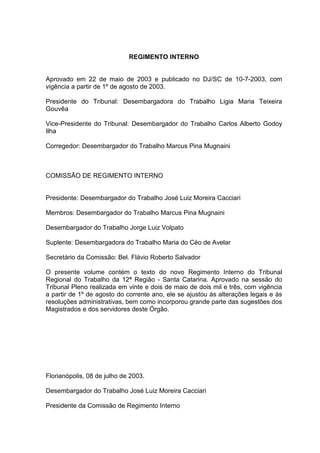 REGIMENTO INTERNO
Aprovado em 22 de maio de 2003 e publicado no DJ/SC de 10-7-2003, com
vigência a partir de 1º de agosto de 2003.
Presidente do Tribunal: Desembargadora do Trabalho Ligia Maria Teixeira
Gouvêa
Vice-Presidente do Tribunal: Desembargador do Trabalho Carlos Alberto Godoy
Ilha
Corregedor: Desembargador do Trabalho Marcus Pina Mugnaini
COMISSÃO DE REGIMENTO INTERNO
Presidente: Desembargador do Trabalho José Luiz Moreira Cacciari
Membros: Desembargador do Trabalho Marcus Pina Mugnaini
Desembargador do Trabalho Jorge Luiz Volpato
Suplente: Desembargadora do Trabalho Maria do Céo de Avelar
Secretário da Comissão: Bel. Flávio Roberto Salvador
O presente volume contém o texto do novo Regimento Interno do Tribunal
Regional do Trabalho da 12ª Região - Santa Catarina. Aprovado na sessão do
Tribunal Pleno realizada em vinte e dois de maio de dois mil e três, com vigência
a partir de 1º de agosto do corrente ano, ele se ajustou às alterações legais e às
resoluções administrativas, bem como incorporou grande parte das sugestões dos
Magistrados e dos servidores deste Órgão.
Florianópolis, 08 de julho de 2003.
Desembargador do Trabalho José Luiz Moreira Cacciari
Presidente da Comissão de Regimento Interno
 