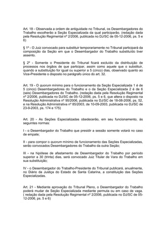 Art. 18 - Observada a ordem de antiguidade no Tribunal, os Desembargadores do
Trabalho escolherão a Seção Especializada da qual participarão. (redação dada
pela Resolução Regimental nº 2/2006, publicada no DJ/SC de 05-12-2006, ps. 5 e
6)
§ 1º - O Juiz convocado para substituir temporariamente no Tribunal participará da
composição da Seção em que o Desembargador do Trabalho substituído tiver
assento.
§ 2º - Somente o Presidente do Tribunal ficará excluído da distribuição de
processos nos órgãos de que participar, assim como aquele que o substituir,
quando a substituição for igual ou superior a 5 (cinco) dias, observado quanto ao
Vice-Presidente o disposto no parágrafo único do art. 32.
Art. 19 - O quorum mínimo para o funcionamento da Seção Especializada 1 é de
5 (cinco) Desembargadores do Trabalho e o da Seção Especializada 2 é de 6
(seis) Desembargadores do Trabalho. (redação dada pela Resolução Regimental
nº 2/2006, publicada no DJ/SC de 05-12-2006, ps. 5 e 6, que altera o disposto na
Resolução Administrativa nº 95/2006, publicada no DJ/SC de 18-08-2006, ps. 52,
e na Resolução Administrativa nº 85/2003, de 10-09-2003, publicada no DJ/SC de
23-9-2003, ps. 174 e 175)
Art. 20 - As Seções Especializadas obedecerão, em seu funcionamento, às
seguintes normas:
I - o Desembargador do Trabalho que presidir a sessão somente votará no caso
de empate;
II - para compor o quorum mínimo de funcionamento das Seções Especializadas,
serão convocados Desembargadores do Trabalho da outra Seção;
III - na hipótese de afastamento de Desembargador do Trabalho por período
superior a 30 (trinta) dias, será convocado Juiz Titular de Vara do Trabalho em
sua substituição;
IV - o Desembargador do Trabalho-Presidente do Tribunal publicará, anualmente,
no Diário da Justiça do Estado de Santa Catarina, a constituição das Seções
Especializadas.
Art. 21 - Mediante aprovação do Tribunal Pleno, o Desembargador do Trabalho
poderá mudar de Seção Especializada mediante permuta ou em caso de vaga.
( redação dada pela Resolução Regimental nº 2/2006, publicada no DJ/SC de 05-
12-2006, ps. 5 e 6)
 
