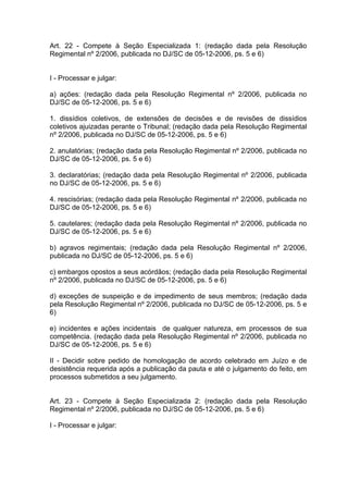 Art. 22 - Compete à Seção Especializada 1: (redação dada pela Resolução
Regimental nº 2/2006, publicada no DJ/SC de 05-12-2006, ps. 5 e 6)
I - Processar e julgar:
a) ações: (redação dada pela Resolução Regimental nº 2/2006, publicada no
DJ/SC de 05-12-2006, ps. 5 e 6)
1. dissídios coletivos, de extensões de decisões e de revisões de dissídios
coletivos ajuizadas perante o Tribunal; (redação dada pela Resolução Regimental
nº 2/2006, publicada no DJ/SC de 05-12-2006, ps. 5 e 6)
2. anulatórias; (redação dada pela Resolução Regimental nº 2/2006, publicada no
DJ/SC de 05-12-2006, ps. 5 e 6)
3. declaratórias; (redação dada pela Resolução Regimental nº 2/2006, publicada
no DJ/SC de 05-12-2006, ps. 5 e 6)
4. rescisórias; (redação dada pela Resolução Regimental nº 2/2006, publicada no
DJ/SC de 05-12-2006, ps. 5 e 6)
5. cautelares; (redação dada pela Resolução Regimental nº 2/2006, publicada no
DJ/SC de 05-12-2006, ps. 5 e 6)
b) agravos regimentais; (redação dada pela Resolução Regimental nº 2/2006,
publicada no DJ/SC de 05-12-2006, ps. 5 e 6)
c) embargos opostos a seus acórdãos; (redação dada pela Resolução Regimental
nº 2/2006, publicada no DJ/SC de 05-12-2006, ps. 5 e 6)
d) exceções de suspeição e de impedimento de seus membros; (redação dada
pela Resolução Regimental nº 2/2006, publicada no DJ/SC de 05-12-2006, ps. 5 e
6)
e) incidentes e ações incidentais de qualquer natureza, em processos de sua
competência. (redação dada pela Resolução Regimental nº 2/2006, publicada no
DJ/SC de 05-12-2006, ps. 5 e 6)
II - Decidir sobre pedido de homologação de acordo celebrado em Juízo e de
desistência requerida após a publicação da pauta e até o julgamento do feito, em
processos submetidos a seu julgamento.
Art. 23 - Compete à Seção Especializada 2: (redação dada pela Resolução
Regimental nº 2/2006, publicada no DJ/SC de 05-12-2006, ps. 5 e 6)
I - Processar e julgar:
 