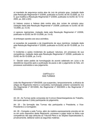 a) mandado de segurança contra atos de Juiz de primeiro grau; (redação dada
pela Resolução Regimental nº 2/2006, publicada no DJ/SC de 05-12-2006, ps. 5 e
6, que modifica a Resolução Regimental nº 2/2005, publicada no DJ/SC de 13-12-
2005, ps. 222 e 223)
b) habeas corpus e habeas data contra atos dos Juízes de primeiro grau;
(redação dada pela Resolução Regimental nº 2/2006, publicada no DJ/SC de 05-
12-2006, ps. 5 e 6)
c) agravos regimentais; (redação dada pela Resolução Regimental nº 2/2006,
publicada no DJ/SC de 05-12-2006, ps. 5 e 6)
d) embargos opostos aos seus acórdãos;
e) exceções de suspeição e de impedimento de seus membros; (redação dada
pela Resolução Regimental nº 2/2006, publicada no DJ/SC de 05-12-2006, ps. 5 e
6)
f) incidentes e ações incidentais de qualquer natureza, em processos de sua
competência. (redação dada pela Resolução Regimental nº 2/2006, publicada no
DJ/SC de 05-12-2006, ps. 5 e 6)
II - Decidir sobre pedido de homologação de acordo celebrado em Juízo e de
desistência requerida após a publicação da pauta e até o julgamento do feito, em
processos submetidos a seu julgamento.
CAPÍTULO V
DAS TURMAS
(vide Ato Regimental nº 004/2009, que suspendeu, temporariamente, a eficácia de
artigos do Regimento Interno e consolidou normatização anterior consistente nos
Ato Regimental nº 001/2009, Ato Regimental nº 002/2009 e Ato Regimental nº
003/2009)
Art. 24 - As Turmas serão compostas de 5 (cinco) Desembargadores do Trabalho,
dos quais apenas 3 (três) participarão do julgamento.
Art. 25 - Da formação das Turmas não participarão o Presidente, o Vice-
Presidente e o Corregedor.
Art. 26 - Compete a cada Turma, além da matéria expressamente prevista em lei
ou em outro dispositivo deste Regimento, processar e julgar todos os feitos cuja
competência não seja atribuída ao Tribunal Pleno e às Seções Especializadas e,
privativamente, deliberar sobre as seguintes matérias:
 