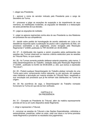I - eleger seu Presidente;
II - aprovar o nome do servidor indicado pelo Presidente para o cargo de
Secretário da Turma;
III - processar e julgar as exceções de suspeição e de impedimento de seus
membros, as habilitações incidentes, as arguições de falsidade e a restauração
de autos pendentes de sua decisão;
IV - julgar as arguições de nulidade;
V - julgar os agravos regimentais contra atos do seu Presidente ou dos Relatores
em processos de sua competência;
VI - decidir sobre pedido de homologação de acordo celebrado em Juízo e de
desistência requerida após a publicação da pauta e até o julgamento do feito, em
processos submetidos a seu julgamento. (inciso revogado pela Resolução
Regimental nº 2/2008, publicada no TRT-SC/DOE em 30-09-2008)
Art. 27 - A distribuição dos lugares a serem ocupados pelos participantes das
sessões das Turmas observará os mesmos critérios estatuídos para as sessões
do Tribunal Pleno, no que couber.
Art. 28 - As Turmas somente poderão deliberar estando presentes, pelo menos, 3
(três) Desembargadores do Trabalho. (redação dada pela Resolução Regimental
nº 2/2004 , publicada no DJ/SC de 04-06-2004, p. 222, que excluiu a expressão
"dos seus")
Art. 29 - Poderá qualquer Desembargador do Trabalho pleitear remoção de uma
Turma para outra, comprovando motivo relevante, ou por permuta, em qualquer
caso mediante a aprovação por maioria simples do Tribunal Pleno, ressalvada a
sua vinculação aos processos que já lhe tenham sido distribuídos na Turma de
origem.
Art. 30- Na ocorrência de vaga, o Desembargador do Trabalho nomeado
funcionará na Turma em que ela se tiver verificado.
CAPÍTULO VI
DA PRESIDÊNCIA
Art. 31 - Compete ao Presidente do Tribunal, além da matéria expressamente
prevista em lei ou em outro dispositivo deste Regimento:
I - dirigir e representar o Tribunal;
II - convocar as sessões do Tribunal e das Seções Especializadas, ordinárias e
extraordinárias, presidi-las, colher os votos, votar nos casos e na forma previstos
neste Regimento e proclamar os resultados dos julgamentos;
 