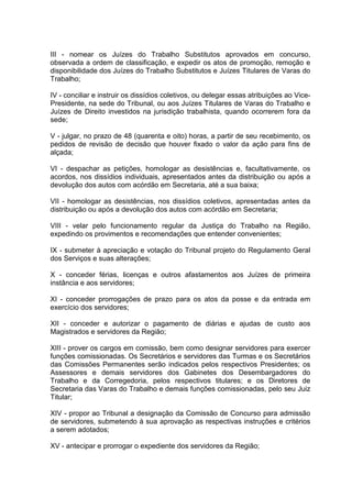 III - nomear os Juízes do Trabalho Substitutos aprovados em concurso,
observada a ordem de classificação, e expedir os atos de promoção, remoção e
disponibilidade dos Juízes do Trabalho Substitutos e Juízes Titulares de Varas do
Trabalho;
IV - conciliar e instruir os dissídios coletivos, ou delegar essas atribuições ao Vice-
Presidente, na sede do Tribunal, ou aos Juízes Titulares de Varas do Trabalho e
Juízes de Direito investidos na jurisdição trabalhista, quando ocorrerem fora da
sede;
V - julgar, no prazo de 48 (quarenta e oito) horas, a partir de seu recebimento, os
pedidos de revisão de decisão que houver fixado o valor da ação para fins de
alçada;
VI - despachar as petições, homologar as desistências e, facultativamente, os
acordos, nos dissídios individuais, apresentados antes da distribuição ou após a
devolução dos autos com acórdão em Secretaria, até a sua baixa;
VII - homologar as desistências, nos dissídios coletivos, apresentadas antes da
distribuição ou após a devolução dos autos com acórdão em Secretaria;
VIII - velar pelo funcionamento regular da Justiça do Trabalho na Região,
expedindo os provimentos e recomendações que entender convenientes;
IX - submeter à apreciação e votação do Tribunal projeto do Regulamento Geral
dos Serviços e suas alterações;
X - conceder férias, licenças e outros afastamentos aos Juízes de primeira
instância e aos servidores;
XI - conceder prorrogações de prazo para os atos da posse e da entrada em
exercício dos servidores;
XII - conceder e autorizar o pagamento de diárias e ajudas de custo aos
Magistrados e servidores da Região;
XIII - prover os cargos em comissão, bem como designar servidores para exercer
funções comissionadas. Os Secretários e servidores das Turmas e os Secretários
das Comissões Permanentes serão indicados pelos respectivos Presidentes; os
Assessores e demais servidores dos Gabinetes dos Desembargadores do
Trabalho e da Corregedoria, pelos respectivos titulares; e os Diretores de
Secretaria das Varas do Trabalho e demais funções comissionadas, pelo seu Juiz
Titular;
XIV - propor ao Tribunal a designação da Comissão de Concurso para admissão
de servidores, submetendo à sua aprovação as respectivas instruções e critérios
a serem adotados;
XV - antecipar e prorrogar o expediente dos servidores da Região;
 