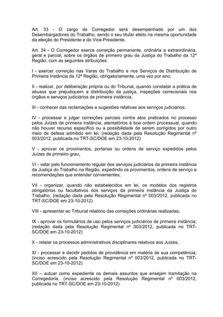 Art. 33 - O cargo de Corregedor será desempenhado por um dos
Desembargadores do Trabalho, sendo o seu titular eleito na mesma oportunidade
da eleição do Presidente e do Vice-Presidente.
Art. 34 - O Corregedor exerce correição permanente, ordinária e extraordinária,
geral e parcial, sobre os órgãos de primeiro grau da Justiça do Trabalho da 12ª
Região, com as seguintes atribuições:
I - exercer correição nas Varas do Trabalho e nos Serviços de Distribuição de
Primeira Instância da 12ª Região, obrigatoriamente, uma vez por ano;
II - realizar, por deliberação própria ou do Tribunal, quando constatar a prática de
abusos que prejudiquem a distribuição da justiça, inspeções correcionais nos
órgãos e serviços judiciários de primeira instância;
III - conhecer das reclamações e sugestões relativas aos serviços judiciários;
IV - processar e julgar correições parciais contra atos praticados no processo
pelos Juízes de primeira instância, atentatórios à boa ordem processual, quando
não houver recurso específico ou a possibilidade de serem corrigidos por outro
meio de defesa admitido em lei; (redação dada pela Resolução Regimental nº
003/2012, publicada no TRT-SC/DOE em 23-10-2012)
V - aprovar os provimentos, portarias ou ordens de serviço expedidos pelos
Juízes de primeiro grau;
VI - velar pelo funcionamento regular dos serviços judiciários da primeira instância
da Justiça do Trabalho na Região, expedindo os provimentos, ordens de serviço e
recomendações que entender convenientes;
VII - organizar, quando não estabelecidos em lei, os modelos dos registros
obrigatórios ou facultativos dos serviços da primeira instância da Justiça do
Trabalho; (redação dada pela Resolução Regimental nº 003/2012, publicada no
TRT-SC/DOE em 23-10-2012)
VIII - apresentar ao Tribunal relatório das correições ordinárias realizadas;
IX - aprovar os formulários de uso pelos serviços judiciários de primeira instância;
(redação dada pela Resolução Regimental nº 003/2012, publicada no TRT-
SC/DOE em 23-10-2012)
X - relatar os processos administrativos disciplinares relativos aos Juízes;
XI - processar e decidir pedidos de providência em matéria de sua competência;
(inciso acrescido pela Resolução Regimental nº 003/2012, publicada no TRT-
SC/DOE em 23-10-2012)
XII – autuar como expediente os demais assuntos que ensejam tramitação na
Corregedoria. (inciso acrescido pela Resolução Regimental nº 003/2012,
publicada no TRT-SC/DOE em 23-10-2012)
 