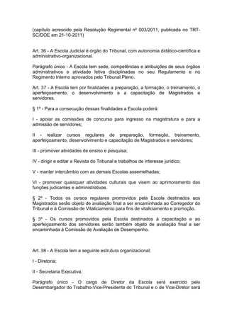 (capítulo acrescido pela Resolução Regimental nº 003/2011, publicada no TRT-
SC/DOE em 21-10-2011)
Art. 36 - A Escola Judicial é órgão do Tribunal, com autonomia didático-científica e
administrativo-organizacional.
Parágrafo único - A Escola tem sede, competências e atribuições de seus órgãos
administrativos e atividade letiva disciplinadas no seu Regulamento e no
Regimento Interno aprovados pelo Tribunal Pleno.
Art. 37 - A Escola tem por finalidades a preparação, a formação, o treinamento, o
aperfeiçoamento, o desenvolvimento e a capacitação de Magistrados e
servidores.
§ 1º - Para a consecução dessas finalidades a Escola poderá:
I - apoiar as comissões de concurso para ingresso na magistratura e para a
admissão de servidores;
II - realizar cursos regulares de preparação, formação, treinamento,
aperfeiçoamento, desenvolvimento e capacitação de Magistrados e servidores;
III - promover atividades de ensino e pesquisa;
IV - dirigir e editar a Revista do Tribunal e trabalhos de interesse jurídico;
V - manter intercâmbio com as demais Escolas assemelhadas;
VI - promover quaisquer atividades culturais que visem ao aprimoramento das
funções judicantes e administrativas.
§ 2º - Todos os cursos regulares promovidos pela Escola destinados aos
Magistrados serão objeto de avaliação final a ser encaminhada ao Corregedor do
Tribunal e à Comissão de Vitaliciamento para fins de vitaliciamento e promoção.
§ 3º - Os cursos promovidos pela Escola destinados à capacitação e ao
aperfeiçoamento dos servidores serão também objeto de avaliação final a ser
encaminhada à Comissão de Avaliação de Desempenho.
Art. 38 - A Escola tem a seguinte estrutura organizacional:
I - Diretoria;
II - Secretaria Executiva.
Parágrafo único - O cargo de Diretor da Escola será exercido pelo
Desembargador do Trabalho-Vice-Presidente do Tribunal e o de Vice-Diretor será
 