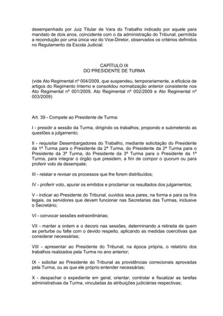 desempenhado por Juiz Titular de Vara do Trabalho indicado por aquele para
mandato de dois anos, coincidente com o da administração do Tribunal, permitida
a recondução por uma única vez do Vice-Diretor, observados os critérios definidos
no Regulamento da Escola Judicial.
CAPÍTULO IX
DO PRESIDENTE DE TURMA
(vide Ato Regimental nº 004/2009, que suspendeu, temporariamente, a eficácia de
artigos do Regimento Interno e consolidou normatização anterior consistente nos
Ato Regimental nº 001/2009, Ato Regimental nº 002/2009 e Ato Regimental nº
003/2009)
Art. 39 - Compete ao Presidente de Turma:
I - presidir a sessão da Turma, dirigindo os trabalhos, propondo e submetendo as
questões a julgamento;
II - requisitar Desembargadores do Trabalho, mediante solicitação do Presidente
da 1ª Turma para o Presidente da 2ª Turma, do Presidente da 2ª Turma para o
Presidente da 3ª Turma, do Presidente da 3ª Turma para o Presidente da 1ª
Turma, para integrar o órgão que presidem, a fim de compor o quorum ou para
proferir voto de desempate;
III - relatar e revisar os processos que lhe forem distribuídos;
IV - proferir voto, apurar os emitidos e proclamar os resultados dos julgamentos;
V - indicar ao Presidente do Tribunal, ouvidos seus pares, na forma e para os fins
legais, os servidores que devam funcionar nas Secretarias das Turmas, inclusive
o Secretário;
VI - convocar sessões extraordinárias;
VII - manter a ordem e o decoro nas sessões, determinando a retirada de quem
as perturbe ou falte com o devido respeito, aplicando as medidas coercitivas que
considerar necessárias;
VIII - apresentar ao Presidente do Tribunal, na época própria, o relatório dos
trabalhos realizados pela Turma no ano anterior;
IX - solicitar ao Presidente do Tribunal as providências correcionais aprovadas
pela Turma, ou as que ele próprio entender necessárias;
X - despachar o expediente em geral, orientar, controlar e fiscalizar as tarefas
administrativas da Turma, vinculadas às atribuições judiciárias respectivas;
 