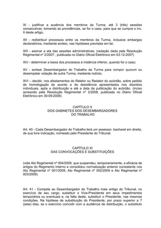 XI - justificar a ausência dos membros da Turma, até 3 (três) sessões
consecutivas, tomando as providências, se for o caso, para que se cumpra o inc.
II deste artigo;
XII - redistribuir processos entre os membros da Turma, inclusive embargos
declaratórios, mediante sorteio, nas hipóteses previstas em lei;
XIII - assinar a ata das sessões administrativas; (redação dada pela Resolução
Regimental nº 2/2007 , publicada no Diário Oficial Eletrônico em 03-12-2007)
XIV - determinar a baixa dos processos à instância inferior, quando for o caso;
XV - sortear Desembargador do Trabalho da Turma para compor quorum ou
desempatar votação de outra Turma, mediante rodízio;
XVI – decidir, nos afastamentos do Relator ou Redator do acórdão, sobre pedido
de homologação de acordo e de desistência apresentados nos dissídios
individuais, após a distribuição e até a data da publicação do acórdão. (inciso
acrescido pela Resolução Regimental nº 2/2008, publicada no Diário Oficial
Eletrônico em 30-09-2008)
CAPÍTULO X
DOS GABINETES DOS DESEMBARGADORES
DO TRABALHO
Art. 40 - Cada Desembargador do Trabalho terá um assessor, bacharel em direito,
de sua livre indicação, nomeado pelo Presidente do Tribunal.
CAPÍTULO XI
DAS CONVOCAÇÕES E SUBSTITUIÇÕES
(vide Ato Regimental nº 004/2009, que suspendeu, temporariamente, a eficácia de
artigos do Regimento Interno e consolidou normatização anterior consistente nos
Ato Regimental nº 001/2009, Ato Regimental nº 002/2009 e Ato Regimental nº
003/2009)
Art. 41 - Compete ao Desembargador do Trabalho mais antigo do Tribunal, no
exercício de seu cargo, substituir o Vice-Presidente em seus impedimentos
temporários ou eventuais e, na falta deste, substituir o Presidente, nas mesmas
condições. Na hipótese de substituição do Presidente, por prazo superior a 7
(sete) dias, se o exercício coincidir com a audiência de distribuição, o substituto
 