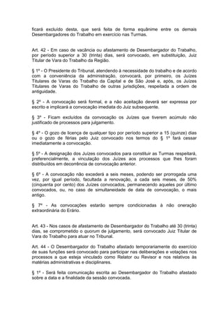 ficará excluído desta, que será feita de forma equânime entre os demais
Desembargadores do Trabalho em exercício nas Turmas.
Art. 42 - Em caso de vacância ou afastamento de Desembargador do Trabalho,
por período superior a 30 (trinta) dias, será convocado, em substituição, Juiz
Titular de Vara do Trabalho da Região.
§ 1º - O Presidente do Tribunal, atendendo à necessidade do trabalho e de acordo
com a conveniência da administração, convocará, por primeiro, os Juízes
Titulares de Varas do Trabalho da Capital e de São José e, após, os Juízes
Titulares de Varas do Trabalho de outras jurisdições, respeitada a ordem de
antiguidade.
§ 2º - A convocação será formal, e a não aceitação deverá ser expressa por
escrito e implicará a convocação imediata do Juiz subsequente.
§ 3º - Ficam excluídos da convocação os Juízes que tiverem acúmulo não
justificado de processos para julgamento.
§ 4º - O gozo de licença de qualquer tipo por período superior a 15 (quinze) dias
ou o gozo de férias pelo Juiz convocado nos termos do § 1º fará cessar
imediatamente a convocação.
§ 5º - A designação dos Juízes convocados para constituir as Turmas respeitará,
preferencialmente, a vinculação dos Juízes aos processos que lhes foram
distribuídos em decorrência de convocação anterior.
§ 6º - A convocação não excederá a seis meses, podendo ser prorrogada uma
vez, por igual período, facultada a renovação, a cada seis meses, de 50%
(cinquenta por cento) dos Juízes convocados, permanecendo aqueles por último
convocados, ou, no caso de simultaneidade de data de convocação, o mais
antigo.
§ 7º - As convocações estarão sempre condicionadas à não oneração
extraordinária do Erário.
Art. 43 - Nos casos de afastamento de Desembargador do Trabalho até 30 (trinta)
dias, se comprometido o quorum de julgamento, será convocado Juiz Titular de
Vara do Trabalho para atuar no Tribunal.
Art. 44 - O Desembargador do Trabalho afastado temporariamente do exercício
de suas funções será convocado para participar nas deliberações e votações nos
processos a que esteja vinculado como Relator ou Revisor e nos relativos às
matérias administrativas e disciplinares.
§ 1º - Será feita comunicação escrita ao Desembargador do Trabalho afastado
sobre a data e a finalidade da sessão convocada.
 
