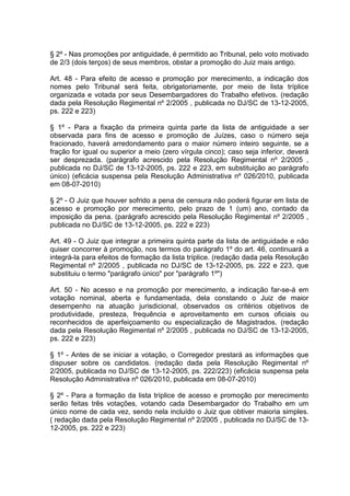§ 2º - Nas promoções por antiguidade, é permitido ao Tribunal, pelo voto motivado
de 2/3 (dois terços) de seus membros, obstar a promoção do Juiz mais antigo.
Art. 48 - Para efeito de acesso e promoção por merecimento, a indicação dos
nomes pelo Tribunal será feita, obrigatoriamente, por meio de lista tríplice
organizada e votada por seus Desembargadores do Trabalho efetivos. (redação
dada pela Resolução Regimental nº 2/2005 , publicada no DJ/SC de 13-12-2005,
ps. 222 e 223)
§ 1º - Para a fixação da primeira quinta parte da lista de antiguidade a ser
observada para fins de acesso e promoção de Juízes, caso o número seja
fracionado, haverá arredondamento para o maior número inteiro seguinte, se a
fração for igual ou superior a meio (zero vírgula cinco); caso seja inferior, deverá
ser desprezada. (parágrafo acrescido pela Resolução Regimental nº 2/2005 ,
publicada no DJ/SC de 13-12-2005, ps. 222 e 223, em substituição ao parágrafo
único) (eficácia suspensa pela Resolução Administrativa nº 026/2010, publicada
em 08-07-2010)
§ 2º - O Juiz que houver sofrido a pena de censura não poderá figurar em lista de
acesso e promoção por merecimento, pelo prazo de 1 (um) ano, contado da
imposição da pena. (parágrafo acrescido pela Resolução Regimental nº 2/2005 ,
publicada no DJ/SC de 13-12-2005, ps. 222 e 223)
Art. 49 - O Juiz que integrar a primeira quinta parte da lista de antiguidade e não
quiser concorrer à promoção, nos termos do parágrafo 1º do art. 46, continuará a
integrá-la para efeitos de formação da lista tríplice. (redação dada pela Resolução
Regimental nº 2/2005 , publicada no DJ/SC de 13-12-2005, ps. 222 e 223, que
substituiu o termo "parágrafo único" por "parágrafo 1º")
Art. 50 - No acesso e na promoção por merecimento, a indicação far-se-á em
votação nominal, aberta e fundamentada, dela constando o Juiz de maior
desempenho na atuação jurisdicional, observados os critérios objetivos de
produtividade, presteza, frequência e aproveitamento em cursos oficiais ou
reconhecidos de aperfeiçoamento ou especialização de Magistrados. (redação
dada pela Resolução Regimental nº 2/2005 , publicada no DJ/SC de 13-12-2005,
ps. 222 e 223)
§ 1º - Antes de se iniciar a votação, o Corregedor prestará as informações que
dispuser sobre os candidatos. (redação dada pela Resolução Regimental nº
2/2005, publicada no DJ/SC de 13-12-2005, ps. 222/223) (eficácia suspensa pela
Resolução Administrativa nº 026/2010, publicada em 08-07-2010)
§ 2º - Para a formação da lista tríplice de acesso e promoção por merecimento
serão feitas três votações, votando cada Desembargador do Trabalho em um
único nome de cada vez, sendo nela incluído o Juiz que obtiver maioria simples.
( redação dada pela Resolução Regimental nº 2/2005 , publicada no DJ/SC de 13-
12-2005, ps. 222 e 223)
 