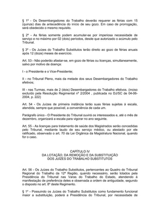 § 1º - Os Desembargadores do Trabalho deverão requerer as férias com 15
(quinze) dias de antecedência do início de seu gozo. Em caso de prorrogação,
será obedecido o mesmo requisito.
§ 2º - As férias somente podem acumular-se por imperiosa necessidade de
serviço e no máximo por 02 (dois) períodos, desde que autorizado o acúmulo pelo
Tribunal.
§ 3º - Os Juízes do Trabalho Substitutos terão direito ao gozo de férias anuais
após 12 (doze) meses de exercício.
Art. 53 - Não poderão afastar-se, em gozo de férias ou licenças, simultaneamente,
salvo por motivo de doença:
I - o Presidente e o Vice-Presidente;
II - no Tribunal Pleno, mais da metade dos seus Desembargadores do Trabalho
efetivos;
III - nas Turmas, mais de 2 (dois) Desembargadores do Trabalho efetivos. (inciso
excluído pela Resolução Regimental nº 2/2004 , publicada no DJ/SC de 04-06-
2004, p. 222)
Art. 54 - Os Juízes de primeira instância terão suas férias sujeitas à escala,
atendida, sempre que possível, a conveniência de cada um.
Parágrafo único - O Presidente do Tribunal ouvirá os interessados e, até o mês de
dezembro, organizará a escala para vigorar no ano seguinte.
Art. 55 - As licenças para tratamento de saúde dos Magistrados serão concedidas
pelo Tribunal, mediante laudo de seu serviço médico, ou atestado por ele
ratificado, observado o art. 70 da Lei Orgânica da Magistratura Nacional, quando
for o caso.
CAPÍTULO IV
DA LOTAÇÃO, DA REMOÇÃO E DA SUBSTITUIÇÃO
DOS JUÍZES DO TRABALHO SUBSTITUTOS
Art. 56 - Os Juízes do Trabalho Substitutos, pertencentes ao Quadro do Tribunal
Regional do Trabalho da 12ª Região, quando necessário, serão lotados pela
Presidência do Tribunal nas Varas do Trabalho do Estado, atendendo à
manifestação de preferência deles e observada a ordem de antiguidade, segundo
o disposto no art. 8º deste Regimento.
§ 1º - Possuindo os Juízes do Trabalho Substitutos como fundamento funcional
maior a substituição, poderá a Presidência do Tribunal, por necessidade de
 