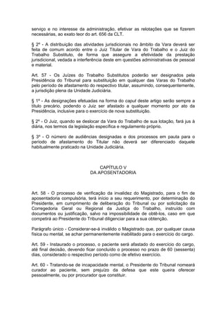 serviço e no interesse da administração, efetivar as relotações que se fizerem
necessárias, ao exato teor do art. 656 da CLT.
§ 2º - A distribuição das atividades jurisdicionais no âmbito da Vara deverá ser
feita de comum acordo entre o Juiz Titular de Vara do Trabalho e o Juiz do
Trabalho Substituto, de forma que assegure a efetividade da prestação
jurisdicional, vedada a interferência deste em questões administrativas de pessoal
e material.
Art. 57 - Os Juízes do Trabalho Substitutos poderão ser designados pela
Presidência do Tribunal para substituição em qualquer das Varas do Trabalho
pelo período de afastamento do respectivo titular, assumindo, consequentemente,
a jurisdição plena da Unidade Judiciária.
§ 1º - As designações efetuadas na forma do caput deste artigo serão sempre a
título precário, podendo o Juiz ser afastado a qualquer momento por ato da
Presidência, inclusive para o exercício de nova substituição.
§ 2º - O Juiz, quando se deslocar da Vara do Trabalho de sua lotação, fará jus à
diária, nos termos da legislação específica e regulamento próprio.
§ 3º - O número de audiências designadas e dos processos em pauta para o
período de afastamento do Titular não deverá ser diferenciado daquele
habitualmente praticado na Unidade Judiciária.
CAPÍTULO V
DA APOSENTADORIA
Art. 58 - O processo de verificação da invalidez do Magistrado, para o fim de
aposentadoria compulsória, terá início a seu requerimento, por determinação do
Presidente, em cumprimento de deliberação do Tribunal ou por solicitação da
Corregedoria Geral ou Regional da Justiça do Trabalho, instruído com
documentos ou justificação, salvo na impossibilidade de obtê-los, caso em que
competirá ao Presidente do Tribunal diligenciar para a sua obtenção.
Parágrafo único - Considerar-se-á inválido o Magistrado que, por qualquer causa
física ou mental, se achar permanentemente inabilitado para o exercício do cargo.
Art. 59 - Instaurado o processo, o paciente será afastado do exercício do cargo,
até final decisão, devendo ficar concluído o processo no prazo de 60 (sessenta)
dias, considerado o respectivo período como de efetivo exercício.
Art. 60 - Tratando-se de incapacidade mental, o Presidente do Tribunal nomeará
curador ao paciente, sem prejuízo da defesa que este queira oferecer
pessoalmente, ou por procurador que constituir.
 