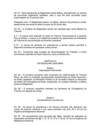 Art. 61 - Será assegurada ao Magistrado ampla defesa, pessoalmente, ou através
de procurador legalmente habilitado, para o que lhe será concedido prazo
improrrogável de 15 (quinze) dias.
Parágrafo único - O Magistrado poderá, na defesa, oferecer documentos e arrolar
testemunhas que serão ouvidas no prazo de 20 (vinte) dias.
Art. 62 - A invalidez do Magistrado deverá ser atestada pela Junta Médica do
Tribunal.
§ 1º - O exame será realizado na sede do Tribunal. Encontrando-se o paciente
fora do Estado, o exame e as diligências poderão ser deprecados ao Presidente
do Tribunal em cuja jurisdição se encontre o paciente.
§ 2º - A recusa do paciente em submeter-se à perícia médica permitirá o
julgamento baseado em quaisquer outras provas.
Art. 63 - Concluindo pela invalidez de Desembargador do Trabalho, a Corte
comunicará a decisão ao Poder Executivo, para os devidos fins.
CAPÍTULO VI
DA DISCIPLINA JUDICIÁRIA
Seção I
Disposições Preliminares
Art. 64 - O processo disciplinar será instaurado por determinação do Tribunal
Pleno, de ofício ou mediante representação fundamentada do Poder Executivo,
do Poder Legislativo, do Ministério Público ou do Conselho Federal ou Seccional
da Ordem dos Advogados do Brasil, assegurada, em qualquer hipótese, a defesa
prévia do Magistrado.
Art. 65 - O processo disciplinar tramitará na Secretaria da Corregedoria do
Tribunal, em segredo de justiça.
Seção II
Da Advertência e da Censura
Art. 66 - As penas de advertência e de censura somente são aplicáveis aos
Juízes de primeira instância e nos casos previstos nos arts. 43 e 44 da Lei
Orgânica da Magistratura Nacional.
Art. 67 - No procedimento para apuração das faltas, deverão ser aplicadas as
disposições constantes dos §§ 1º, 2º, 4º, 5º, 6º e 7º do art. 27 da Lei Orgânica da
Magistratura Nacional.
 
