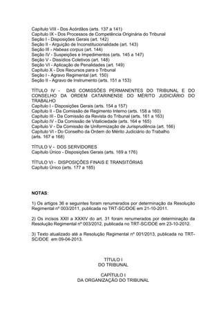 Capítulo VIII - Dos Acórdãos (arts. 137 a 141)
Capítulo IX - Dos Processos de Competência Originária do Tribunal
Seção I - Disposições Gerais (art. 142)
Seção II - Arguição de Inconstitucionalidade (art. 143)
Seção III - Habeas corpus (art. 144)
Seção IV - Suspeições e Impedimentos (arts. 145 a 147)
Seção V - Dissídios Coletivos (art. 148)
Seção VI - Aplicação de Penalidades (art. 149)
Capítulo X - Dos Recursos para o Tribunal
Seção I - Agravo Regimental (art. 150)
Seção II - Agravo de Instrumento (arts. 151 a 153)
TÍTULO IV - DAS COMISSÕES PERMANENTES DO TRIBUNAL E DO
CONSELHO DA ORDEM CATARINENSE DO MÉRITO JUDICIÁRIO DO
TRABALHO
Capítulo I - Disposições Gerais (arts. 154 a 157)
Capítulo II - Da Comissão de Regimento Interno (arts. 158 a 160)
Capítulo III - Da Comissão da Revista do Tribunal (arts. 161 a 163)
Capítulo IV - Da Comissão de Vitaliciedade (arts. 164 e 165)
Capítulo V - Da Comissão de Uniformização de Jurisprudência (art. 166)
Capítulo VI - Do Conselho da Ordem do Mérito Judiciário do Trabalho
(arts. 167 e 168)
TÍTULO V - DOS SERVIDORES
Capítulo Único - Disposições Gerais (arts. 169 a 176)
TÍTULO VI - DISPOSIÇÕES FINAIS E TRANSITÓRIAS
Capítulo Único (arts. 177 a 185)
NOTAS:
1) Os artigos 36 e seguintes foram renumerados por determinação da Resolução
Regimental nº 003/2011, publicada no TRT-SC/DOE em 21-10-2011.
2) Os incisos XXII a XXXIV do art. 31 foram renumerados por determinação da
Resolução Regimental nº 003/2012, publicada no TRT-SC/DOE em 23-10-2012.
3) Texto atualizado até a Resolução Regimental nº 001/2013, publicada no TRT-
SC/DOE em 09-04-2013.
TÍTULO I
DO TRIBUNAL
CAPÍTULO I
DA ORGANIZAÇÃO DO TRIBUNAL
 